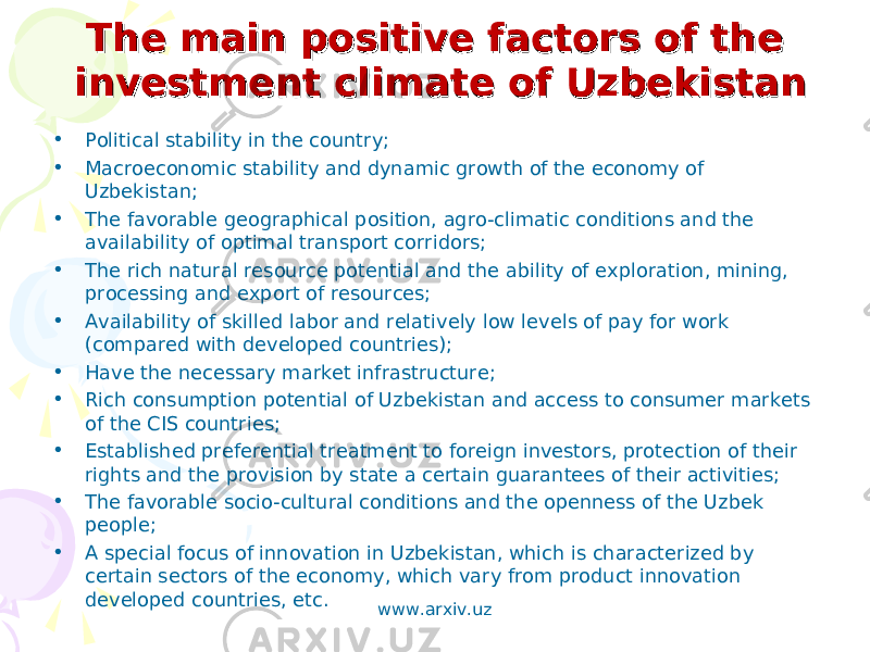  The main positive factors of the The main positive factors of the investment climate of Uzbekistaninvestment climate of Uzbekistan • Political stability in the country; • Macroeconomic stability and dynamic growth of the economy of Uzbekistan; • The favorable geographical position, agro-climatic conditions and the availability of optimal transport corridors; • The rich natural resource potential and the ability of exploration, mining, processing and export of resources; • Availability of skilled labor and relatively low levels of pay for work (compared with developed countries); • Have the necessary market infrastructure; • Rich consumption potential of Uzbekistan and access to consumer markets of the CIS countries; • Established preferential treatment to foreign investors, protection of their rights and the provision by state a certain guarantees of their activities; • The favorable socio-cultural conditions and the openness of the Uzbek people; • A special focus of innovation in Uzbekistan, which is characterized by certain sectors of the economy, which vary from product innovation developed countries, etc. www.arxiv.uz 