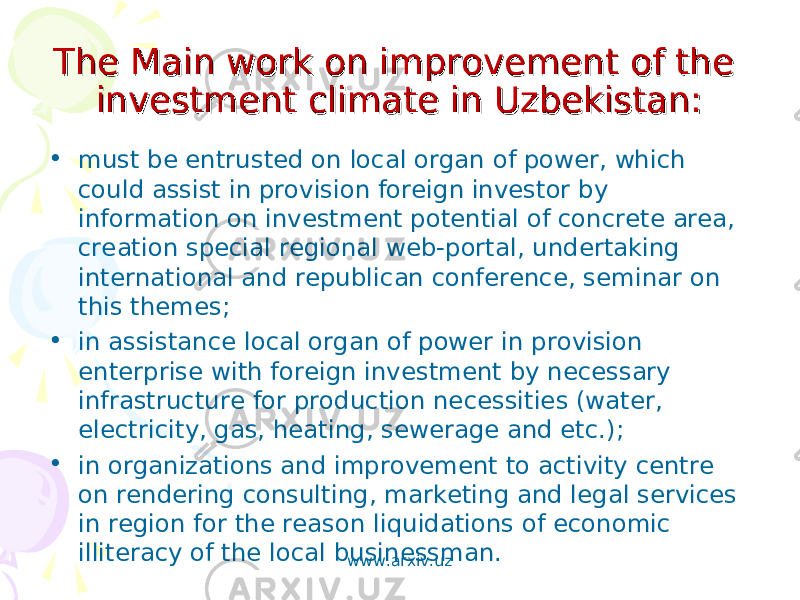 The Main work on improvement of the The Main work on improvement of the investment climate in Uzbekistan:investment climate in Uzbekistan: • must be entrusted on local organ of power, which could assist in provision foreign investor by information on investment potential of concrete area, creation special regional web-portal, undertaking international and republican conference, seminar on this themes; • in assistance local organ of power in provision enterprise with foreign investment by necessary infrastructure for production necessities (water, electricity, gas, heating, sewerage and etc.); • in organizations and improvement to activity centre on rendering consulting, marketing and legal services in region for the reason liquidations of economic illiteracy of the local businessman. www.arxiv.uz 