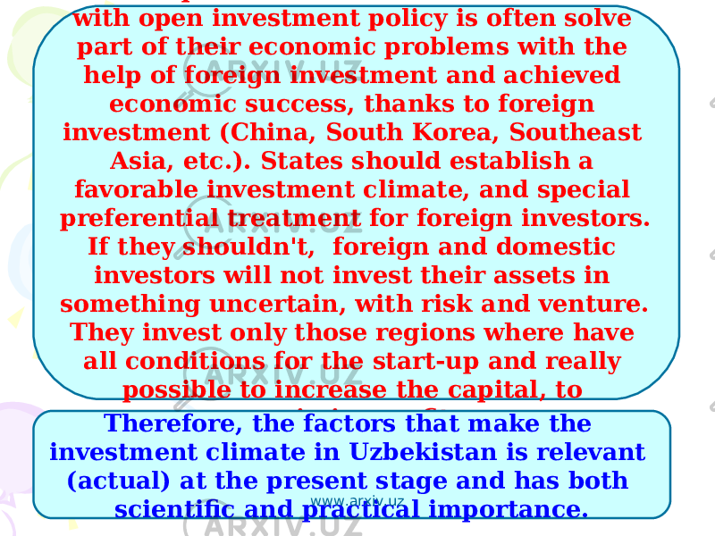 World experience has shown that countries with open investment policy is often solve part of their economic problems with the help of foreign investment and achieved economic success, thanks to foreign investment (China, South Korea, Southeast Asia, etc.). States should establish a favorable investment climate, and special preferential treatment for foreign investors. If they shouldn&#39;t, foreign and domestic investors will not invest their assets in something uncertain, with risk and venture. They invest only those regions where have all conditions for the start-up and really possible to increase the capital, to maximize profits. Therefore, the factors that make the investment climate in Uzbekistan is relevant (actual) at the present stage and has both scientific and practical importance. www.arxiv.uz 