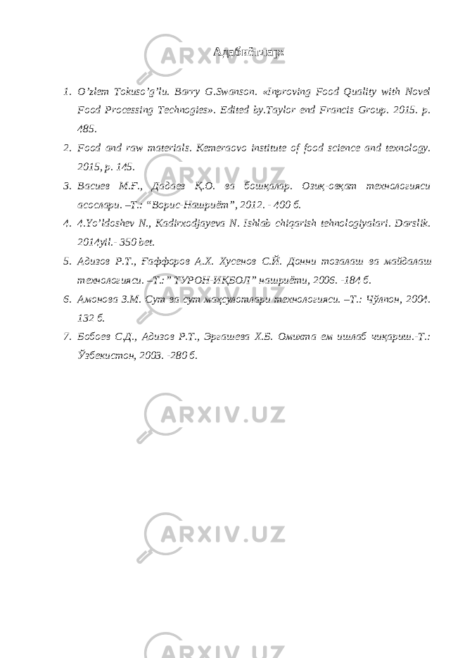 Адабиётлар: 1. O’zlem Tokuso’g’lu. Barry G.Swanson. «Inproving Food Quality with Novel Food Processing Technogies». Edited by.Taylor end Francis Group. 2015. p. 485. 2. Food and raw materials. Kemeraovo institute of food science and texnology. 2015, p. 145. 3. Васиев М.Ғ., Дадаев Қ.О. ва бошқалар. Озиқ-овқат технологияси асослари. –Т.: “Ворис-Нашриёт”, 2012. - 400 б. 4. 4.Yo’ldoshev N., Kadirxodjayeva N. Ishlab chiqarish tehnologiyalari. Darslik. 2014yil.- 350 bet. 5. Адизов Р . Т ., Ғаффоров А . Х . Хусенов С . Й . Донни тозалаш ва майдалаш технологияси . – Т .:” ТУРОН - ИҚБОЛ ” нашриёти , 2006. -184 б . 6. Амонова З.М. Сут ва сут маҳсулотлари технологияси. –Т.: Чўлпон, 2004. 132 б. 7. Бобоев С.Д., Адизов Р.Т., Эргашева Х.Б. Омихта ем ишлаб чиқариш.-Т.: Ўзбекистон, 2003. -280 б. 