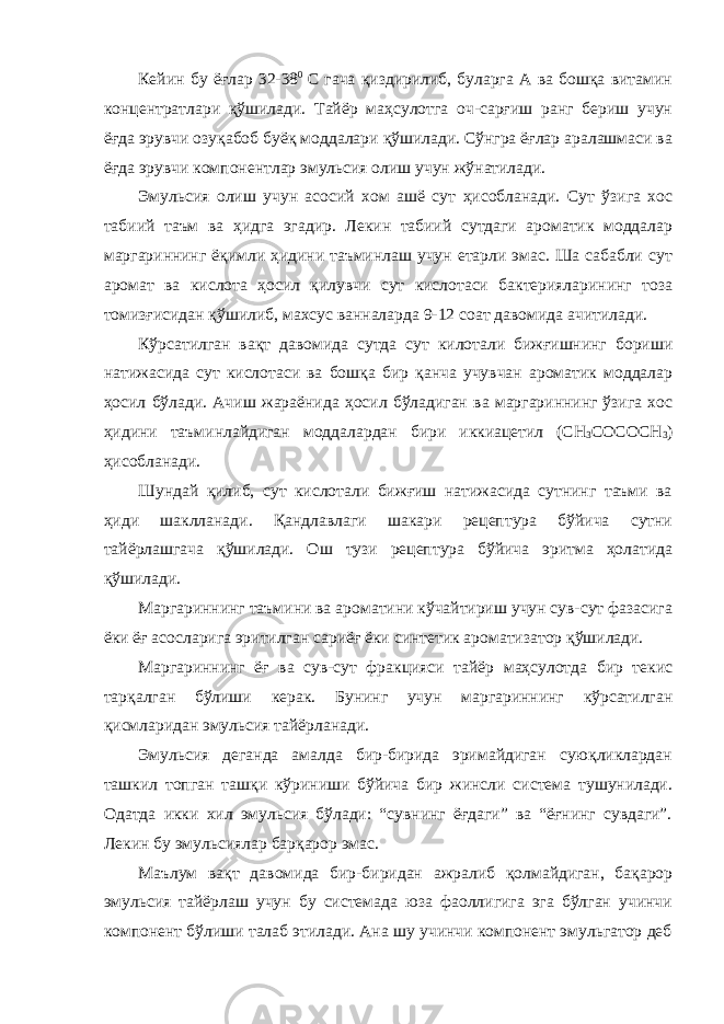 Кейин бу ёғлар 32-38 0 С гача қиздирилиб, буларга А ва бошқа витамин концентратлари қўшилади. Тайёр маҳсулотга оч-сарғиш ранг бериш учун ёғда эрувчи озуқабоб буёқ моддалари қўшилади. Сўнгра ёғлар аралашмаси ва ёғда эрувчи компонентлар эмульсия олиш учун жўнатилади. Эмульсия олиш учун асосий хом ашё сут ҳисобланади. Сут ўзига хос табиий таъм ва ҳидга эгадир. Лекин табиий сутдаги ароматик моддалар маргариннинг ёқимли ҳидини таъминлаш учун етарли эмас. Ша сабабли сут аромат ва кислота ҳосил қилувчи сут кислотаси бактерияларининг тоза томизғисидан қўшилиб, махсус ванналарда 9-12 соат давомида ачитилади. Кўрсатилган вақт давомида сутда сут килотали бижғишнинг бориши натижасида сут кислотаси ва бошқа бир қанча учувчан ароматик моддалар ҳосил бўлади. Ачиш жараёнида ҳосил бўладиган ва маргариннинг ўзига хос ҳидини таъминлайдиган моддалардан бири иккиацетил (СН 3 СОСОСН 3 ) ҳисобланади. Шундай қилиб, сут кислотали бижғиш натижасида сутнинг таъми ва ҳиди шаклланади. Қандлавлаги шакари рецептура бўйича сутни тайёрлашгача қўшилади. Ош тузи рецептура бўйича эритма ҳолатида қўшилади. Маргариннинг таъмини ва ароматини кўчайтириш учун сув-сут фазасига ёки ёғ асосларига эритилган сариёғ ёки синтетик ароматизатор қўшилади. Маргариннинг ёғ ва сув-сут фракцияси тайёр маҳсулотда бир текис тарқалган бўлиши керак. Бунинг учун маргариннинг кўрсатилган қисмларидан эмульсия тайёрланади. Эмульсия деганда амалда бир-бирида эримайдиган суюқликлардан ташкил топган ташқи кўриниши бўйича бир жинсли система тушунилади. Одатда икки хил эмульсия бўлади: “сувнинг ёғдаги” ва “ёғнинг сувдаги”. Лекин бу эмульсиялар барқарор эмас. Маълум вақт давомида бир-биридан ажралиб қолмайдиган, бақарор эмульсия тайёрлаш учун бу системада юза фаоллигига эга бўлган учинчи компонент бўлиши талаб этилади. Ана шу учинчи компонент эмульгатор деб 