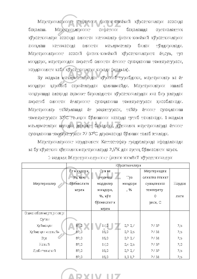 Маргаринларнинг сифатини физик-кимёвий кўрсаткичлари асосида баҳолаш. Маргаринларнинг сифатини баҳолашда органолептик кўрсаткичлари асосида олинган натижалар физик-кимёвий кўрсаткичларни аниқлаш натижасида олинган маълумотлар билан тўлдирилади. Маргаринларнинг асосий физик-кимёвий кўрсаткичларига ёғ,сув, туз миқдори, маргариндан ажратиб олинган ёғнинг суюқланиш температураси, нордонилиги каби кўрсаткичлари киради (жадвал). Бу жадвал маълумотларидан кўриниб турибдики, маргаринлар ва ёғ миқдори қарийиб сариёғлардан қолишмайди. Маргаринларни ишлаб чиқаришда алоҳида аҳамият бериладиган кўрсаткичлардан яна бир улардан ажратиб олинган ёғларнинг суюқланиш температураси ҳисобланади. Маргаринлар тайёрлашда ёғ рецептураси, тайёр ёғнинг суюқланиш температураси 32 0 С га яқин бўлишини назарда тутиб танланади. 1-жадвал маълумотлари шундан далолат берадики, кўпчилик маргаринларда ёғнинг суюқланиш температураси 27-32 0 С даражасида бўлиши талаб этилади. Маргаринларнинг нордонлиги Кеттостофер градусларида ифодаланади ва бу кўраткич кўпчилик маргаринларда 2,5 0 К дан ортиқ бўлмаслиги керак. 1-жадвал Маргаринларнинг физик-кимёий кўрсаткичлари Кўрсаткичлари Маргаринлар Ёғ миқдори, %, кам бўлмаслиги керак Сув ва учувчан моддалар миқдори, %, кўп бўлмаслиг и керак Туз миқдори , % Маргариндан олинган ёғнинг суюқланиш температу- 0 раси, С Нордон - лиги Ошхонабоп маргаринлар: Сутли Қаймоқли Қаймоқли «новый» Эра Новый Любительский 82,0 82,0 82,0 82,0 82,0 82,0 17,0 16,0 16,0 17,0 16,0 16,0 0,2-0,7 0,2-0,5 0,2-0,7 0,4-0,5 0,2-0,7 1,0-1,2 27-32 27-31 27-31 27-32 27-32 27-31 2,5 2,5 2,5 2,0 2,5 2,5 