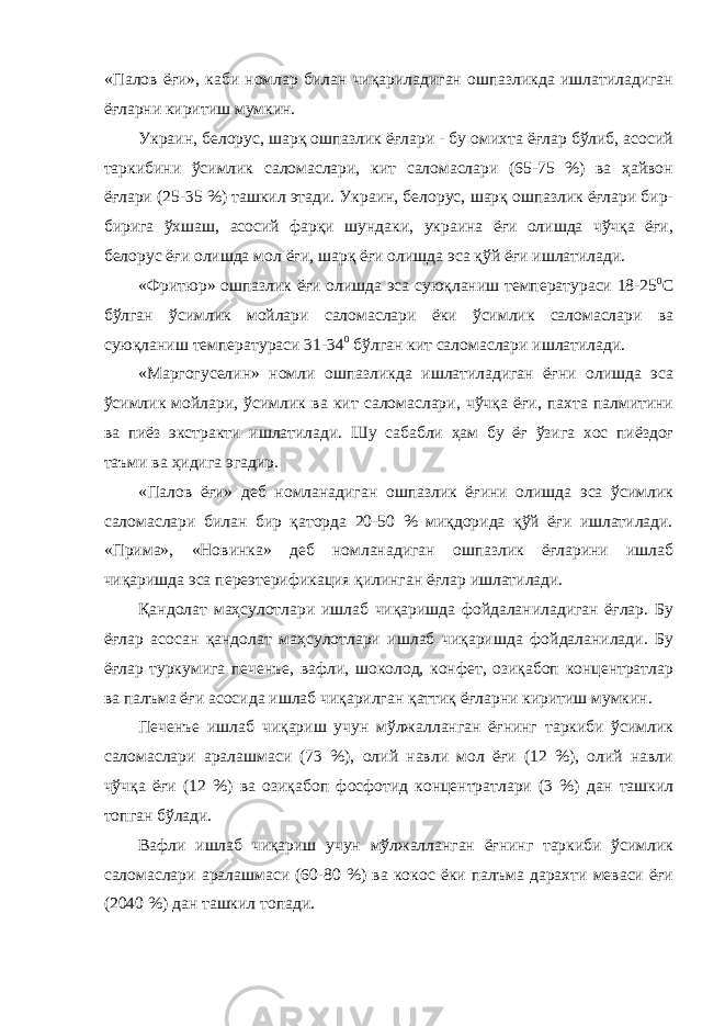 «Палов ёғи», каби номлар билан чиқариладиган ошпазликда ишлатиладиган ёғларни киритиш мумкин. Украин, белорус, шарқ ошпазлик ёғлари - бу омихта ёғлар бўлиб, асосий таркибини ўсимлик саломаслари, кит саломаслари (65-75 %) ва ҳайвон ёғлари (25-35 %) ташкил этади. Украин, белорус, шарқ ошпазлик ёғлари бир- бирига ўхшаш, асосий фарқи шундаки, украина ёғи олишда чўчқа ёғи, белорус ёғи олишда мол ёғи, шарқ ёғи олишда эса қўй ёғи ишлатилади. «Фритюр» ошпазлик ёғи олишда эса суюқланиш температураси 18-25 0 С бўлган ўсимлик мойлари саломаслари ёки ўсимлик саломаслари ва суюқланиш температураси 31-34 0 бўлган кит саломаслари ишлатилади. «Маргогуселин» номли ошпазликда ишлатиладиган ёғни олишда эса ўсимлик мойлари, ўсимлик ва кит саломаслари, чўчқа ёғи, пахта палмитини ва пиёз экстракти ишлатилади. Шу сабабли ҳам бу ёғ ўзига хос пиёздоғ таъми ва ҳидига эгадир. «Палов ёғи» деб номланадиган ошпазлик ёғини олишда эса ўсимлик саломаслари билан бир қаторда 20-50 % миқдорида қўй ёғи ишлатилади. «Прима», «Новинка» деб номланадиган ошпазлик ёғларини ишлаб чиқаришда эса переэтерификация қилинган ёғлар ишлатилади. Қандолат маҳсулотлари ишлаб чиқаришда фойдаланиладиган ёғлар. Бу ёғлар асосан қандолат маҳсулотлари ишлаб чиқаришда фойдаланилади. Бу ёғлар туркумига печенъе, вафли, шоколод, конфет, озиқабоп концентратлар ва палъма ёғи асосида ишлаб чиқарилган қаттиқ ёғларни киритиш мумкин. Печенъе ишлаб чиқариш учун мўлжалланган ёғнинг таркиби ўсимлик саломаслари аралашмаси (73 %), олий навли мол ёғи (12 %), олий навли чўчқа ёғи (12 %) ва озиқабоп фосфотид концентратлари (3 %) дан ташкил топган бўлади. Вафли ишлаб чиқариш учун мўлжалланган ёғнинг таркиби ўсимлик саломаслари аралашмаси (60-80 %) ва кокос ёки палъма дарахти меваси ёғи (2040 %) дан ташкил топади. 