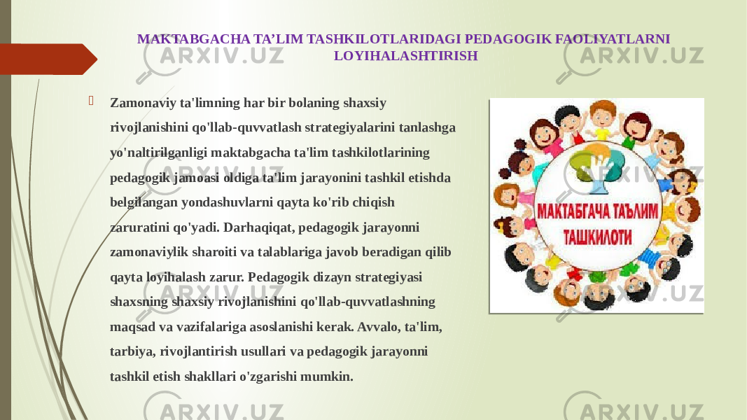 MAKTABGACHA TA’LIM TASHKILOTLARIDAGI PEDAGOGIK FAOLIYATLARNI LOYIHALASHTIRISH  Zamonaviy ta&#39;limning har bir bolaning shaxsiy rivojlanishini qo&#39;llab-quvvatlash strategiyalarini tanlashga yo&#39;naltirilganligi maktabgacha ta&#39;lim tashkilotlarining pedagogik jamoasi oldiga ta&#39;lim jarayonini tashkil etishda belgilangan yondashuvlarni qayta ko&#39;rib chiqish zaruratini qo&#39;yadi. Darhaqiqat, pedagogik jarayonni zamonaviylik sharoiti va talablariga javob beradigan qilib qayta loyihalash zarur. Pedagogik dizayn strategiyasi shaxsning shaxsiy rivojlanishini qo&#39;llab-quvvatlashning maqsad va vazifalariga asoslanishi kerak. Avvalo, ta&#39;lim, tarbiya, rivojlantirish usullari va pedagogik jarayonni tashkil etish shakllari o&#39;zgarishi mumkin. 