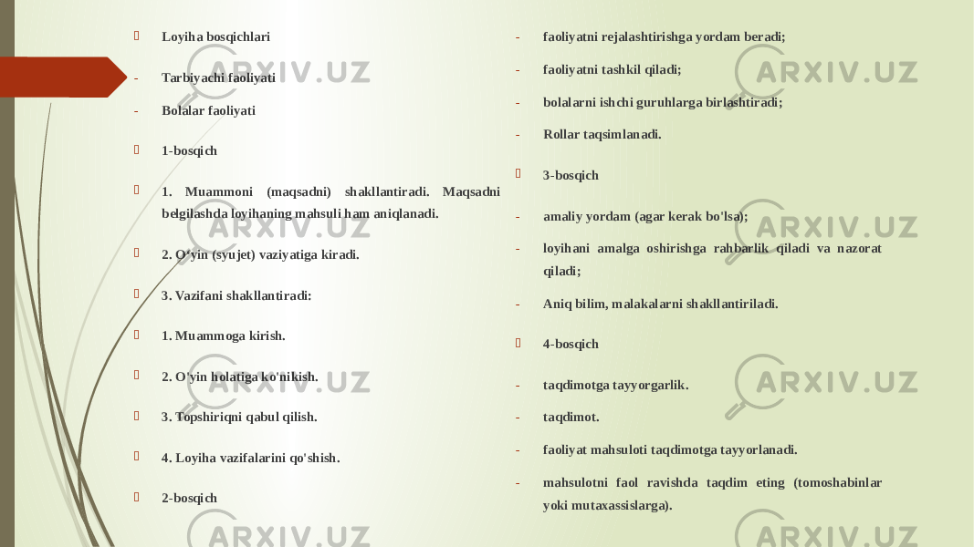  Loyiha bosqichlari - Tarbiyachi faoliyati - Bolalar faoliyati  1-bosqich  1. Muammoni (maqsadni) shakllantiradi. Maqsadni belgilashda loyihaning mahsuli ham aniqlanadi.  2. O‘yin (syujet) vaziyatiga kiradi.  3. Vazifani shakllantiradi:  1. Muammoga kirish.  2. O&#39;yin holatiga ko&#39;nikish.  3. Topshiriqni qabul qilish.  4. Loyiha vazifalarini qo&#39;shish.  2-bosqich - muammoni hal qilishda yordam beradi; - faoliyatni rejalashtirishga yordam beradi; - faoliyatni tashkil qiladi; - bolalarni ishchi guruhlarga birlashtiradi; - Rollar taqsimlanadi.  3-bosqich - amaliy yordam (agar kerak bo&#39;lsa); - loyihani amalga oshirishga rahbarlik qiladi va nazorat qiladi; - Aniq bilim, malakalarni shakllantiriladi.  4-bosqich - taqdimotga tayyorgarlik. - taqdimot. - faoliyat mahsuloti taqdimotga tayyorlanadi. - mahsulotni faol ravishda taqdim eting (tomoshabinlar yoki mutaxassislarga). 