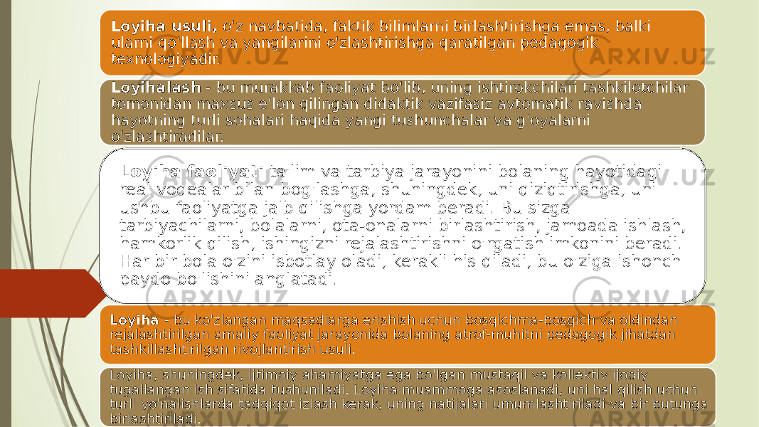 Loyiha - bu ko&#39;zlangan maqsadlarga erishish uchun bosqichma-bosqich va oldindan rejalashtirilgan amaliy faoliyat jarayonida bolaning atrof-muhitni pedagogik jihatdan tashkillashtirilgan rivojlantirish usuli. Loyiha, shuningdek, ijtimoiy ahamiyatga ega bo&#39;lgan mustaqil va kollektiv ijodiy tugallangan ish sifatida tushuniladi. Loyiha muammoga asoslanadi, uni hal qilish uchun turli yo&#39;nalishlarda tadqiqot izlash kerak, uning natijalari umumlashtiriladi va bir butunga birlashtiriladi. Loyiha usuli, o&#39;z navbatida, faktik bilimlarni birlashtirishga emas, balki ularni qo&#39;llash va yangilarini o&#39;zlashtirishga qaratilgan pedagogik texnologiyadir. Loyihalash - bu murakkab faoliyat bo&#39;lib, uning ishtirokchilari tashkilotchilar tomonidan maxsus e&#39;lon qilingan didaktik vazifasiz avtomatik ravishda hayotning turli sohalari haqida yangi tushunchalar va g&#39;oyalarni o&#39;zlashtiradilar. Loyiha faoliyati ta&#39;lim va tarbiya jarayonini bolaning hayotidagi real voqealar bilan bog&#39;lashga, shuningdek, uni qiziqtirishga, uni ushbu faoliyatga jalb qilishga yordam beradi. Bu sizga tarbiyachilarni, bolalarni, ota-onalarni birlashtirish, jamoada ishlash, hamkorlik qilish, ishingizni rejalashtirishni o&#39;rgatish imkonini beradi. Har bir bola o&#39;zini isbotlay oladi, kerakli his qiladi, bu o&#39;ziga ishonch paydo bo&#39;lishini anglatadi. 