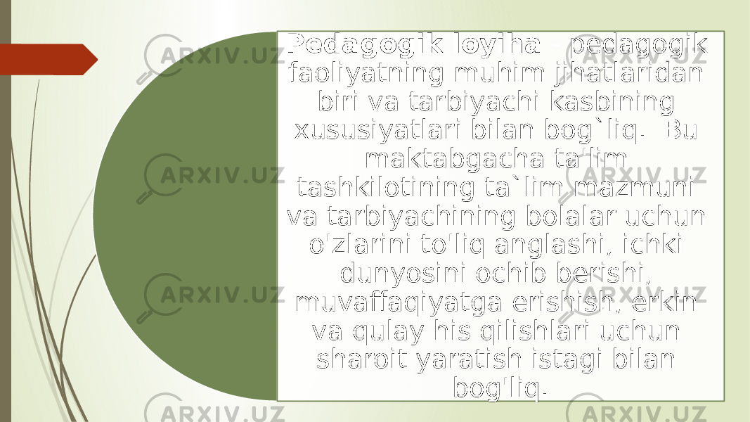 Pedagogik loyiha - pedagogik faoliyatning muhim jihatlaridan biri va tarbiyachi kasbining xususiyatlari bilan bog`liq. Bu maktabgacha ta&#39;lim tashkilotining ta`lim mazmuni va tarbiyachining bolalar uchun o&#39;zlarini to&#39;liq anglashi, ichki dunyosini ochib berishi, muvaffaqiyatga erishish, erkin va qulay his qilishlari uchun sharoit yaratish istagi bilan bog&#39;liq. 