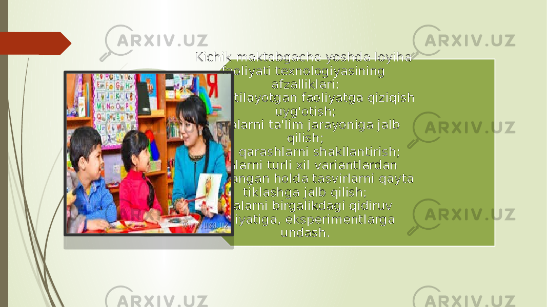 Kichik maktabgacha yoshda loyiha faoliyati texnologiyasining afzalliklari: taklif etilayotgan faoliyatga qiziqish uyg&#39;otish; bolalarni ta&#39;lim jarayoniga jalb qilish; turli qarashlarni shakllantirish; bolalarni turli xil variantlardan foydalangan holda tasvirlarni qayta tiklashga jalb qilish; bolalarni birgalikdagi qidiruv faoliyatiga, eksperimentlarga undash. 