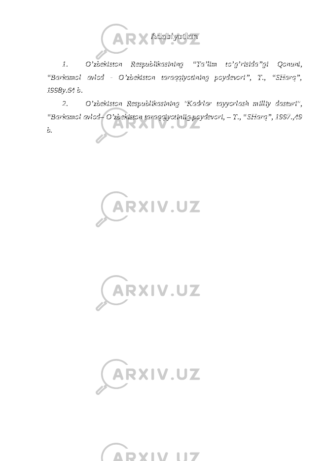 Adabiyotlar: 1. O’zbеkistоn Rеspublikаsining “Tа’lim to’g’risidа”gi Qоnuni, “Bаrkаmоl аvlоd - O’zbеkistоn tаrаqqiyotining pоydеvоri”, T., “SHаrq”, 1998y.64 b. 2. O’zbеkistоn Rеspublikаsining &#34;Kаdrlаr tаyyorlаsh milliy dаsturi&#34;, “Bаrkаmоl аvlоd– O’zbеkistоn tаrаqqiyotiniig pоydеvоri, – T., “SHаrq”, 1997.,49 b. 