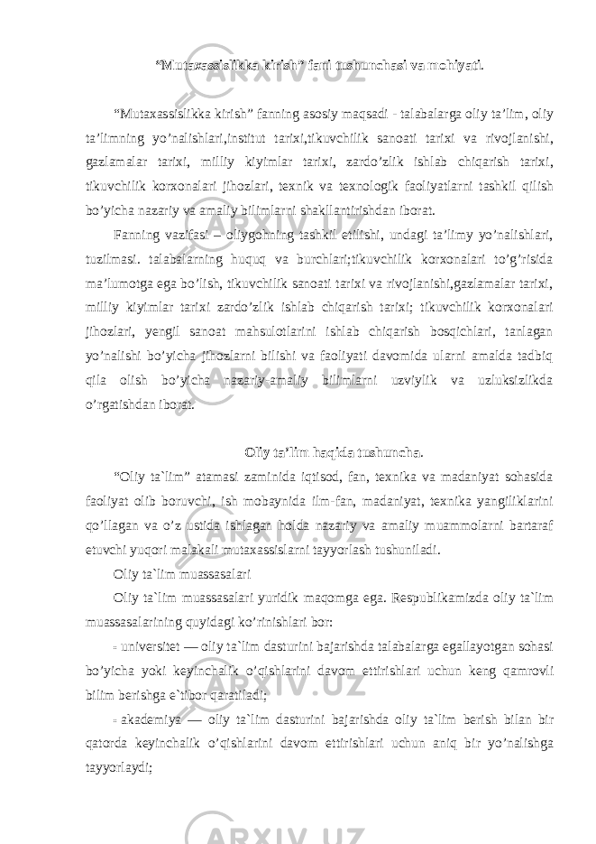 “Mutaxassislikka kirish” fani tushunchasi va mohiyati . “Mutaxassislikka kirish” fanning asosiy maqsadi - talabalarga oliy ta’lim, oliy ta’limning yo’nalishlari,institut tarixi,tikuvchilik sanoati tarixi va rivojlanishi, gazlamalar tarixi, milliy kiyimlar tarixi, zardo’zlik ishlab chiqarish tarixi, tikuvchilik korxonalari jihozlari, texnik va texnologik faoliyatlarni tashkil qilish bo’yicha nazariy va amaliy bilimlarni shakllantirishdan iborat. Fanning vazifasi – oliygohning tashkil etilishi, undagi ta’limy yo’nalishlari, tuzilmasi. talabalarning huquq va burchlari;tikuvchilik korxonalari to’g’risida ma’lumotga ega bo’lish, tikuvchilik sanoati tarixi va rivojlanishi,gazlamalar tarixi, milliy kiyimlar tarixi zardo’zlik ishlab chiqarish tarixi; tikuvchilik korxonalari jihozlari, yengil sanoat mahsulotlarini ishlab chiqarish bosqichlari, tanlagan yo’nalishi bo’yicha jihozlarni bilishi va faoliyati davomida ularni amalda tadbiq qila olish bo’yicha nazariy-amaliy bilimlarni uzviylik va uzluksizlikda o’rgatishdan iborat. Oliy ta’lim haqida tushuncha . “Oliy ta`lim” atamasi zaminida iqtisod, fan, texnika va madaniyat sohasida faoliyat olib boruvchi, ish mobaynida ilm-fan, madaniyat, texnika yangiliklarini qo’llagan va o’z ustida ishlagan holda nazariy va amaliy muammolarni bartaraf etuvchi yuqori malakali mutaxassislarni tayyorlash tushuniladi. Oliy ta`lim muassasalari Oliy ta`lim muassasalari yuridik maqomga ega. Respublikamizda oliy ta`lim muassasalarining quyidagi ko’rinishlari bor: • universitet — oliy ta`lim dasturini bajarishda talabalarga egallayotgan sohasi bo’yicha yoki keyinchalik o’qishlarini davom ettirishlari uchun keng qamrovli bilim berishga e`tibor qaratiladi; • akademiya — oliy ta`lim dasturini bajarishda oliy ta`lim berish bilan bir qatorda keyinchalik o’qishlarini davom ettirishlari uchun aniq bir yo’nalishga tayyorlaydi; 