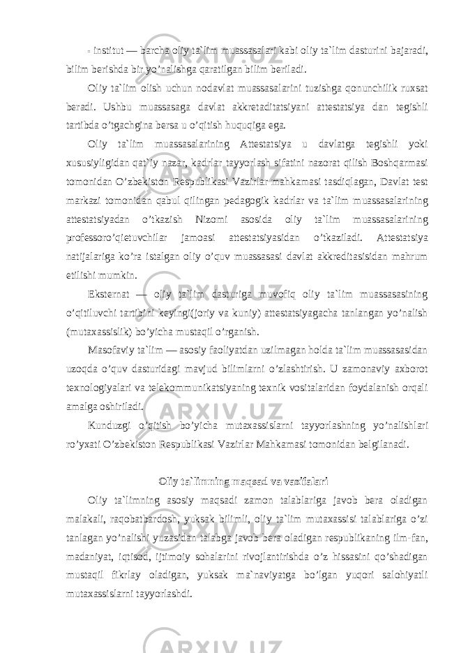 • institut — barcha oliy ta`lim muassasalari kabi oliy ta`lim dasturini bajaradi, bilim berishda bir yo’nalishga qaratilgan bilim beriladi. Oliy ta`lim olish uchun nodavlat muassasalarini tuzishga qonunchilik ruxsat beradi. Ushbu muassasaga davlat akkretaditatsiyani attestatsiya dan tegishli tartibda o’tgachgina bersa u o’qitish huquqiga ega. Oliy ta`lim muassasalarining Attestatsiya u davlatga tegishli yoki xususiyligidan qat`iy nazar, kadrlar tayyorlash sifatini nazorat qilish Boshqarmasi tomonidan O’zbekiston Respublikasi Vazirlar mahkamasi tasdiqlagan, Davlat test markazi tomonidan qabul qilingan pedagogik kadrlar va ta`lim muassasalarining attestatsiyadan o’tkazish Nizomi asosida oliy ta`lim muassasalarining professoro’qietuvchilar jamoasi attestatsiyasidan o’tkaziladi. Attestatsiya natijalariga ko’ra istalgan oliy o’quv muassasasi davlat akkreditasisidan mahrum etilishi mumkin. Eksternat — oliy ta`lim dasturiga muvofiq oliy ta`lim muassasasining o’qitiluvchi tartibini keyingi(joriy va kuniy) attestatsiyagacha tanlangan yo’nalish (mutaxassislik) bo’yicha mustaqil o’rganish. Masofaviy ta`lim — asosiy faoliyatdan uzilmagan holda ta`lim muassasasidan uzoqda o’quv dasturidagi mavjud bilimlarni o’zlashtirish. U zamonaviy axborot texnologiyalari va telekommunikatsiyaning texnik vositalaridan foydalanish orqali amalga oshiriladi. Kunduzgi o’qitish bo’yicha mutaxassislarni tayyorlashning yo’nalishlari ro’yxati O’zbekiston Respublikasi Vazirlar Mahkamasi tomonidan belgilanadi. Oliy ta`limning maqsad va vazifalari Oliy ta`limning asosiy maqsadi zamon talablariga javob bera oladigan malakali, raqobatbardosh, yuksak bilimli, oliy ta`lim mutaxassisi talablariga o’zi tanlagan yo’nalishi yuzasidan talabga javob bera oladigan respublikaning ilm-fan, madaniyat, iqtisod, ijtimoiy sohalarini rivojlantirishda o’z hissasini qo’shadigan mustaqil fikrlay oladigan, yuksak ma`naviyatga bo’lgan yuqori salohiyatli mutaxassislarni tayyorlashdi. 