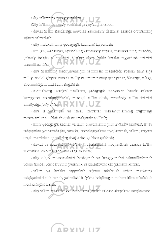 Oliy ta`limning asosiy vazifalari. Oliy ta`limning asosiy vazifalariga quyidagilar kiradi: • davlat ta`lim standartiga muvofiq zamonaviy dasturlar asosida o’qitishning sifatini ta`minlash; • oliy malakali ilmiy-pedagogik kadrlarni tayyorlash; • ilm-fan, madaniyat, iqtisodning zamonaviy tuqlari, mamlakatning iqtisodiy, ijtimoiy istiqbolini tuqlarini hisobga olgan holda kadrlar tayyorlash tizimini takomillashtirish; • oliy ta`limning insonparvarligini ta`minlash maqsadida yoshlar tarbi siga milliy istiqlol g’oyasi asosida milliy va umuminsoniy qadriyatlar, Vatanga, oilaga, atrofmuhitga muhabbatni singdirish; • o’qitishning interfaol usullarini, pedagogik innovasion hamda axborot kompyuter texnologiyalarini, mustaqil ta`lim olish, masofaviy ta`lim tizimini amaliyotga joriy qilish; • oliy ta`limda fan va ishlab chiqarish mexanizmlarining uyg’unligi mexanizmlarini ishlab chiqish va amaliyotda qo’llash; • ilmiy-pedagogik kadrlar va talim oluvchilarning ilmiy-ijodiy faoliyati, ilmiy tadqiqotlari yordamida fan, texnika, texnologiyalarni rivojlantirish, ta`lim jarayoni orqali mamlakat iqtisodining rivojlanishiga hissa qo’shish; • davlat va nodavlat oliy o’quv muassasalarini rivojlantirish asosida ta`lim xizmatlari bozorida raqobatni zaga keltirish; • oliy o’quv muassasalarini boshqarish va kengaytirishni takomillashtirish uchun jamoat boshqaruvining vasiylik va kuzaetuvchi kengashlarni kiritish; • ta`lim va kadrlar tayyorlash sifatini tekshirish uchun marketing tadqiqotlarini olib borish, yo’nalishi bo’yicha belgilangan mehnat bilan ta`minlash monitoringini tuzish; • oliy ta`lim sohasida ikki tomonlama foydali xalqaro aloqalarni rivojlantirish. 