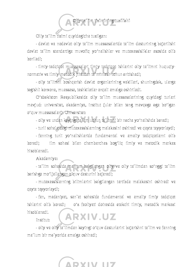 Oliy ta`lim tizimining tuzilishi Oliy ta`lim tizimi quyidagicha tuzilgan: • davlat va nodavlat oliy ta`lim muassasalarida ta`lim dasturining bajarilishi davlat ta`lim standartiga muvofiq yo’nalishlar va mutaxassisliklar asosida olib boriladi; • ilmiy-tadqiqot muassasalari ilmiy tadqiqot ishlarini oliy ta`limni huquqiy- normativ va ilmiy-metodik jihatdan ta`minlash uchun eritishadi; • oliy ta`limni boshqarish davlat organlarining vakillari, shuningdek, ularga tegishli korxona, muassasa, tashkilotlar orqali amalga oshiriladi. O’zbekiston Respublikasida oliy ta`lim muassasalarining quyidagi turlari mavjud: universitet, akademiya, institut (ular bilan teng mavqega ega bo’lgan o’quv muassasalari). Universitet: • oliy va undan keyingi ta`lim uchun ta`limni bir necha yo’nalishda beradi; • turli sohalardagi mutaxassislarning malakasini oshiradi va qayta tayyorlaydi; • fanning turli yo’nalishlarida fundamental va amaliy tadqiqotlarni olib boradi;  ilm sohasi bilan chambarchas bog’liq ilmiy va metodik markaz hisoblanadi. Akademiya: • ta`lim sohasida ma`lum belgilangan oliy va oliy ta`limdan so’nggi ta`lim berishga mo’ljallangan o’quv dasturini bajaradi; • mutaxassislarning bilimlarini belgilangan tartibda malakasini oshiradi va qayta tayyorlaydi; • fan, madaniyat, san`at sohasida fundamental va amaliy ilmiy tadqiqot ishlarini olib boradi;  o’z faoliyati doirasida etakchi ilmiy, metodik markazi hisoblanadi. Institut: • oliy va oliy ta`limdan keyingi o’quv dasturlarini bajarishni ta`lim va fanning ma`lum bir me`yorida amalga oshiradi; 