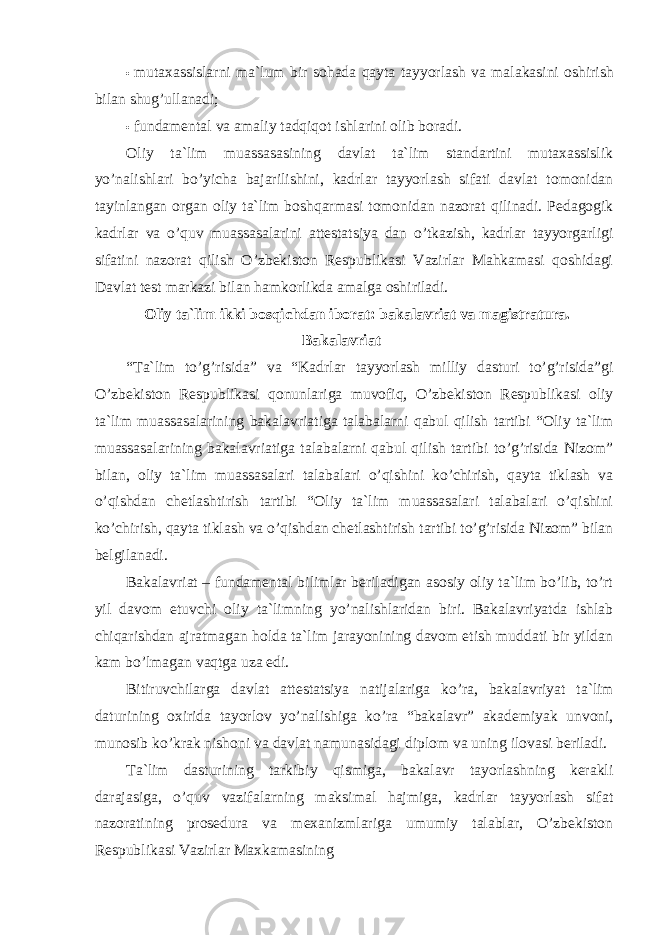 • mutaxassislarni ma`lum bir sohada qayta tayyorlash va malakasini oshirish bilan shug’ullanadi; • fundamental va amaliy tadqiqot ishlarini olib boradi. Oliy ta`lim muassasasining davlat ta`lim standartini mutaxassislik yo’nalishlari bo’yicha bajarilishini, kadrlar tayyorlash sifati davlat tomonidan tayinlangan organ oliy ta`lim boshqarmasi tomonidan nazorat qilinadi. Pedagogik kadrlar va o’quv muassasalarini attestatsiya dan o’tkazish, kadrlar tayyorgarligi sifatini nazorat qilish O’zbekiston Respublikasi Vazirlar Mahkamasi qoshidagi Davlat test markazi bilan hamkorlikda amalga oshiriladi. Oliy ta`lim ikki bosqichdan iborat: bakalavriat va magistratura. Bakalavriat “Ta`lim to’g’risida” va “Kadrlar tayyorlash milliy dasturi to’g’risida”gi O’zbekiston Respublikasi qonunlariga muvofiq, O’zbekiston Respublikasi oliy ta`lim muassasalarining bakalavriatiga talabalarni qabul qilish tartibi “Oliy ta`lim muassasalarining bakalavriatiga talabalarni qabul qilish tartibi to’g’risida Nizom” bilan, oliy ta`lim muassasalari talabalari o’qishini ko’chirish, qayta tiklash va o’qishdan chetlashtirish tartibi “Oliy ta`lim muassasalari talabalari o’qishini ko’chirish, qayta tiklash va o’qishdan chetlashtirish tartibi to’g’risida Nizom” bilan belgilanadi. Bakalavriat – fundamental bilimlar beriladigan asosiy oliy ta`lim bo’lib, to’rt yil davom etuvchi oliy ta`limning yo’nalishlaridan biri. Bakalavriyatda ishlab chiqarishdan ajratmagan holda ta`lim jarayonining davom etish muddati bir yildan kam bo’lmagan vaqtga uza edi. Bitiruvchilarga davlat attestatsiya natijalariga ko’ra, bakalavriyat ta`lim daturining oxirida tayorlov yo’nalishiga ko’ra “bakalavr” akademiyak unvoni, munosib ko’krak nishoni va davlat namunasidagi diplom va uning ilovasi beriladi. Ta`lim dasturining tarkibiy qismiga, bakalavr tayorlashning kerakli darajasiga, o’quv vazifalarning maksimal hajmiga, kadrlar tayyorlash sifat nazoratining prosedura va mexanizmlariga umumiy talablar, O’zbekiston Respublikasi Vazirlar Maxkamasining 