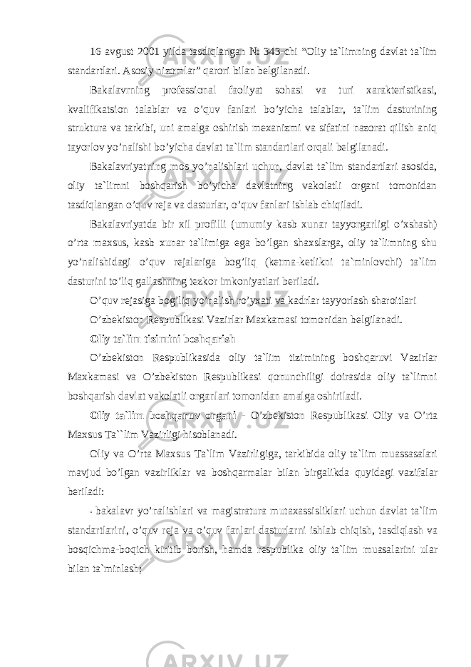 16 avgust 2001 yilda tasdiqlangan № 343-chi “Oliy ta`limning davlat ta`lim standartlari. Asosiy nizomlar” qarori bilan belgilanadi. Bakalavrning professional faoliyat sohasi va turi xarakteristikasi, kvalifikatsion talablar va o’quv fanlari bo’yicha talablar, ta`lim dasturining struktura va tarkibi, uni amalga oshirish mexanizmi va sifatini nazorat qilish aniq tayorlov yo’nalishi bo’yicha davlat ta`lim standartlari orqali belgilanadi. Bakalavriyatning mos yo’nalishlari uchun, davlat ta`lim standartlari asosida, oliy ta`limni boshqarish bo’yicha davlatning vakolatli organi tomonidan tasdiqlangan o’quv reja va dasturlar, o’quv fanlari ishlab chiqiladi. Bakalavriyatda bir xil profilli (umumiy kasb xunar tayyorgarligi o’xshash) o’rta maxsus, kasb xunar ta`limiga ega bo’lgan shaxslarga, oliy ta`limning shu yo’nalishidagi o’quv rejalariga bog’liq (ketma-ketlikni ta`minlovchi) ta`lim dasturini to’liq gallashning tezkor imkoniyatlari beriladi. O’quv rejasiga bog’liq yo’nalish ro’yxati va kadrlar tayyorlash sharoitlari O’zbekiston Respublikasi Vazirlar Maxkamasi tomonidan belgilanadi. Oliy ta`lim tizimini boshqarish O’zbekiston Respublikasida oliy ta`lim tizimining boshqaruvi Vazirlar Maxkamasi va O’zbekiston Respublikasi qonunchiligi doirasida oliy ta`limni boshqarish davlat vakolatli organlari tomonidan amalga oshiriladi. Oliy ta`lim boshqaruv organi - O’zbekiston Respublikasi Oliy va O’rta Maxsus Ta``lim Vazirligi hisoblanadi. Oliy va O’rta Maxsus Ta`lim Vazirligiga, tarkibida oliy ta`lim muassasalari mavjud bo’lgan vazirliklar va boshqarmalar bilan birgalikda quyidagi vazifalar beriladi: • bakalavr yo’nalishlari va magistratura mutaxassisliklari uchun davlat ta`lim standartlarini, o’quv reja va o’quv fanlari dasturlarni ishlab chiqish, tasdiqlash va bosqichma-boqich kiritib borish, hamda respublika oliy ta`lim muasalarini ular bilan ta`minlash; 