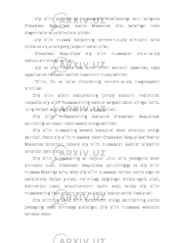 • oliy ta`lim yo’nalish va mutaxassislik Klasifikotoriga zarur bo’lganda O’zbekiston Respublikasi vazirlar Maxkamasi bilan kelishilgan holda o’zgartirishlar va qo’shimchalar kiritish; • oliy ta`lim muassasi faoliyatining normativ-huquqiy ta`minotini ishlab chiqish va o’quv-tarbiyaviy jarayonni tashkil qilish; • O’zbekiston Respublikasi oliy ta`lim muassasalari o’quv-uslubiy boshqaruvini amalga oshirish; • oliy va o’rta maxsus kasb xunar ta`limi kadrlarini tayyorlash, qayta tayyorlash va malakasini oshirish masalalarini muvoqlashtirish; • Ta`lim, fan va ishlab chiqarishning normativ-uslubiy integratsiyasini ta`minlash. Oliy ta`lim sifatini boshqarishning ijtimoiy shaklarini rivojlantirish maqsadida oliy ta`lim muassasalarining rektorlar kengashi tashkil qilingan bo’lib, uning faoliyati belgilangan nizom bilan tartibga solinadi. Oliy ta`lim muassasalarining boshqaruvi O’zbekiston Respublikasi qonunchiligi va mazkur nizom asosida amalga oshiriladi. Oliy ta`lim muassasining bevosita boshqaruvi rektor tomonidan amalga oshiriladi. Davlat oliy ta`lim muassasasi rektori O’zbekiston Respublikasi Vazirlar Maxkamasi tomonidan, nodavlat oliy ta`lim muassasalari rektorlari ta`sischilar tomonidan tayinlanadi. Oliy ta`lim muassasasining ish natijalari uchun to’liq javobgarlik rektor zimmasida turadi. O’zbekiston Respublikasi qonunchiligiga va oliy ta`lim muassasa Nizomiga ko’ra, rektor oliy ta`lim muassasasi nomidan barcha organ va tashkilotlarda faoliyat yuritadi, mol-mulkga belgilangan tartibda egalik qiladi, shartnomalar tuzadi, ishonchnomalarni taqdim etadi, bankda oliy ta`lim muassasasining hisob raqamini ochadi va kreditlar boshqaruvchisi hisoblanadi. Oliy ta`limning davlat ta`lim standartlarini amalga oshirilishining alohida javobgarligi rektor zimmasiga yuklatilgan. Oliy ta`lim muassasasi vakolatlari doirasida rektor: 