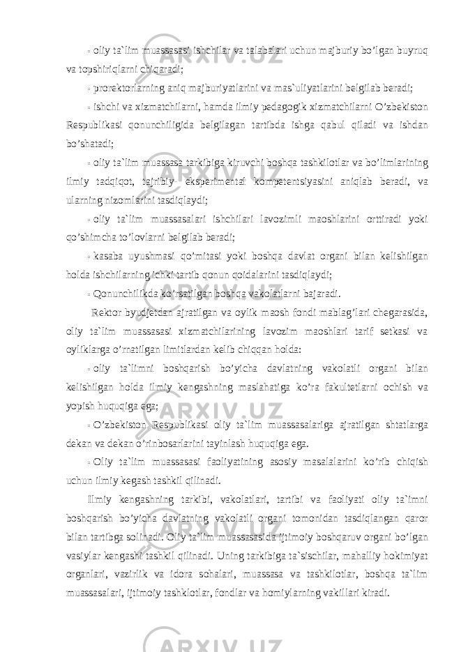 • oliy ta`lim muassasasi ishchilar va talabalari uchun majburiy bo’lgan buyruq va topshiriqlarni chiqaradi; • prorektorlarning aniq majburiyatlarini va mas`uliyatlarini belgilab beradi; • ishchi va xizmatchilarni, hamda ilmiy pedagogik xizmatchilarni O’zbekiston Respublikasi qonunchiligida belgilagan tartibda ishga qabul qiladi va ishdan bo’shatadi; • oliy ta`lim muassasa tarkibiga kiruvchi boshqa tashkilotlar va bo’limlarining ilmiy tadqiqot, tajribiy- eksperimental kompetentsiyasini aniqlab beradi, va ularning nizomlarini tasdiqlaydi; • oliy ta`lim muassasalari ishchilari lavozimli maoshlarini orttiradi yoki qo’shimcha to’lovlarni belgilab beradi; • kasaba uyushmasi qo’mitasi yoki boshqa davlat organi bilan kelishilgan holda ishchilarning ichki tartib qonun qoidalarini tasdiqlaydi; • Qonunchilikda ko’rsatilgan boshqa vakolatlarni bajaradi. Rektor byudjetdan ajratilgan va oylik maosh fondi mablag’lari chegarasida, oliy ta`lim muassasasi xizmatchilarining lavozim maoshlari tarif setkasi va oyliklarga o’rnatilgan limitlardan kelib chiqqan holda: • oliy ta`limni boshqarish bo’yicha davlatning vakolatli organi bilan kelishilgan holda ilmiy kengashning maslahatiga ko’ra fakultetlarni ochish va yopish huquqiga ega; • O’zbekiston Respublikasi oliy ta`lim muassasalariga ajratilgan shtatlarga dekan va dekan o’rinbosarlarini tayinlash huquqiga ega. • Oliy ta`lim muassasasi faoliyatining asosiy masalalarini ko’rib chiqish uchun ilmiy kegash tashkil qilinadi. Ilmiy kengashning tarkibi, vakolatlari, tartibi va faoliyati oliy ta`imni boshqarish bo’yicha davlatning vakolatli organi tomonidan tasdiqlangan qaror bilan tartibga solinadi. Oliy ta`lim muassasasida ijtimoiy boshqaruv organi bo’lgan vasiylar kengashi tashkil qilinadi. Uning tarkibiga ta`sischilar, mahalliy hokimiyat organlari, vazirlik va idora sohalari, muassasa va tashkilotlar, boshqa ta`lim muassasalari, ijtimoiy tashklotlar, fondlar va homiylarning vakillari kiradi. 