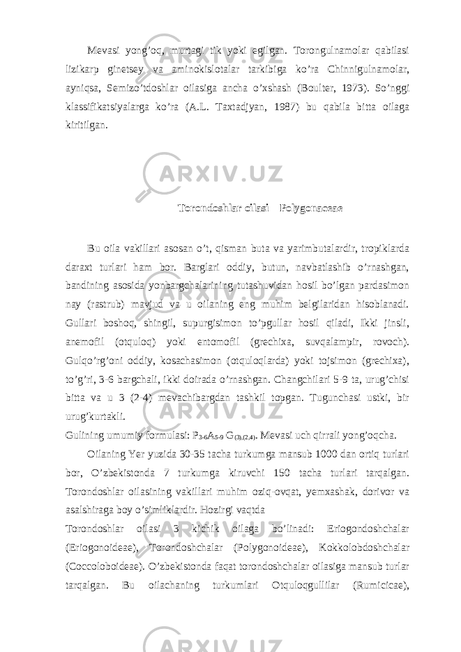 Mevasi yong’oq, murtagi tik yoki egilgan. Torongulnamolar qabilasi lizikarp ginetsey va aminokislotalar tarkibiga ko’ra Chinnigulnamolar, ayniqsa, Semizo’tdoshlar oilasiga ancha o’xshash (Boulter, 1973). So’nggi klassifikatsiyalarga ko’ra (A.L. Taxtadjyan, 1987) bu qabila bitta oilaga kiritilgan. Torondoshlar oilasi – Polygonaceae Bu oila vakillari asosan o’t, qisman buta va yarimbutalardir, tropiklarda daraxt turlari ham bor. Barglari oddiy, butun, navbatlashib o’rnashgan, bandining asosida yonbargchalarining tutashuvidan hosil bo’lgan pardasimon nay (rastrub) mavjud va u oilaning eng muhim belgilaridan hisoblanadi. Gullari boshoq, shingil, supurgisimon to’pgullar hosil qiladi, Ikki jinsli, anemofil (otquloq) yoki entomofil (grechixa, suvqalampir, rovoch). Gulqo’rg’oni oddiy, kosachasimon (otquloqlarda) yoki tojsimon (grechixa), to’g’ri, 3-6 bargchali, ikki doirada o’rnashgan. Changchilari 5-9 ta, urug’chisi bitta va u 3 (2-4) mevachibargdan tashkil topgan. Tugunchasi ustki, bir urug’kurtakli. Gulining umumiy formulasi: P 3-6 A 5-9 G (3),(2,4) . Mevasi uch qirrali yong’oqcha. Oilaning Yer yuzida 30-35 tacha turkumga mansub 1000 dan ortiq turlari bor, O’zbekistonda 7 turkumga kiruvchi 150 tacha turlari tarqalgan. Torondoshlar oilasining vakillari muhim oziq-ovqat, yemxashak, dorivor va asalshiraga boy o’simliklardir. Hozirgi vaqtda Torondoshlar oilasi 3 kichik oilaga bo’linadi: Eriogondoshchalar (Eriogonoideae), Torondoshchalar (Polygonoideae), Kokkolobdoshchalar (Coccoloboideae). O’zbekistonda faqat torondoshchalar oilasiga mansub turlar tarqalgan. Bu oilachaning turkumlari Otquloqgullilar (Rumicicae), 