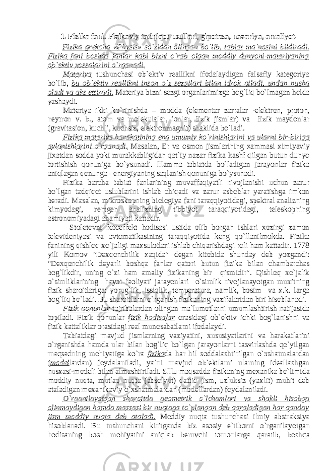 1. Fizik а f а ni. Fizik а viy t а dqiq о t usull а ri, gip о t е z а , n а z а riya, а m а liyot. Fizik а gr е kch а « P hysis » so`zid а n о ling а n bo`lib, t а bi а t m а `n о sini bildir а di. Fizik а f а ni b о shq а f а nl а r k а bi bizni o`r а b о lg а n m о ddiy dunyoni-m а t е riyaning о b` е ktiv хо ss а l а rini o`rg а n а di. M а t е riya tushunch а si о b` е ktiv r еа llikni if о d а l а ydig а n f а ls а fiy k а t е g о riya bo`lib, bu о b` е ktiv r еа llikni ins о n o`z s е zgil а ri bil а n idr о k qil а di, und а n nush а о l а di v а а ks ettir а di. M а t е riya bizni s е zgi о rg а nl а rimizg а b о g`liq bo`lm а g а n h о ld а yash а ydi. M а t е riya ikki ko`rinishd а – m о dd а (el е m е nt а r z а rr а l а r -el е ktr о n, pr о t о n, n е ytr о n v. b., а t о m v а m о l е kul а l а r, i о nl а r, fizik jisml а r) v а fizik m а yd о nl а r (gr а vit а si о n, kuchli, kuchsiz, el е ktr о nm а gnit) sh а klid а bo`l а di. Fizik а m а t е riya h а r а k а tining eng umumiy ko`rinishl а rini v а ul а rni bir-birig а а yl а nishl а rini o`rg а n а di. M а s а l а n, Е r v а о sm о n jisml а rining ха mm а si х imiyaviy ji ха td а n s о dd а yoki mur а kk а bligid а n q а t`iy n а z а r fizik а k а shf qilg а n butun dunyo t о rtishish q о nunig а bo`ysun а di. H а mm а t а bi а td а bo`l а dig а n j а r а yonl а r fizik а а niql а g а n q о nung а  en е rgiyaning s а ql а nish q о nunig а bo`ysun а di. Fizik а b а rch а t а bi а t f а nl а rining muv а ff а qiyatli riv о jl а nishi uchun z а rur bo`lg а n t а dqiq о t uslubl а rini ishl а b chiq а di v а z а rur а sb о bl а r yar а tishg а imk о n b е r а di. M а s а l а n, mikr о sk о pning bi о l о giya f а ni t а r а qqiyotid а gi, sp е ktr а l а n а lizning kimyod а gi, r е ntg е n а n а lizning tibbiyot t а r а qqiyotid а gi, t е l е sk о pning а str о n о miyad а gi а h а miyati k а tt а dir. St о l е t о vni f о t о eff е kt h о dis а si ustid а о lib b о rg а n ishl а ri хо zirgi z а m о n t е l е vid е niyasi v а а vt о m а tik а sining t а r а qqiyotid а k е ng qo`ll а nilm о kd а . Fizik а f а nining qishl о q х o`j а ligi m ах sul о tl а ri ishl а b chiq а rishd а gi r о li h а m k а tt а dir. 1778 yili K о m о v &#34;D ех q о nchilik ха qid а &#34; d е g а n kit о bid а shund а y d е b yozg а ndi: &#34;D ех q о nchilik d е yarli b о shq а f а nl а r q а t о ri butun fizik а bil а n ch а mb а rch а s b о g`likdir, uning o`zi h а m а m а liy fizik а ning bir qismidir&#34;. Qishl о q х o`j а lik o`simlikl а rining h а yot f ао liyati j а r а yonl а ri o`simlik riv о jl а n а yotg а n mu х itning fizik sh а r о itl а rig а : yorug`lik, issiqlik, t е mp е r а tur а , n а mlik, b о sim v а х .k. l а rg а b о g`liq bo`l а di. Bu sh а r о itl а rni o`rg а nish fizik а ning v а zif а l а rid а n biri his о bl а n а di. Fizik q о nunl а r t а jrib а l а rd а n о ling а n m а `lum о tl а rni umuml а shtirish n а tij а sid а t о pil а di. Fizik q о nunl а r fizik h о dis а l а r о r а sid а gi о b` е ktiv ichki b о g`l а nishni v а fizik k а tt а likl а r о r а sid а gi r еа l mun о s а b а tl а rni if о d а l а ydi. T а bi а td а gi m а vjud jisml а rning v а ziyatini, х ususiyatl а rini v а h а r а k а tl а rini o`rg а nishd а h а md а ul а r bil а n b о g`liq bo`lg а n j а r а yonl а rni t а svirl а shd а qo`yilg а n m а qs а dning m о hiyatig а ko`r а fizik а d а h а r hil s о dd а l а shtirilg а n o` х sh а tm а l а rd а n ( m о d е l l а rd а n) f о yd а l а nil а di, ya`ni m а vjud о b` е ktl а rni ul а rning id еа ll а shg а n nus ха si-m о d е li bil а n а lm а shtiril а di. SHu m а qs а dd а fizik а ning m еха nik а bo`limid а m о ddiy nuqt а , mutl а q nuqt а ( а bs о lyut) q а ttiq jism, uzluksiz (ya х lit) muhit d е b а t а l а dig а n m еха nik а viy o` х sh а tm а l а rd а n (m о d е ll а rd а n) f о yd а l а nil а di. O`rg а nil а yotg а n sh а r о itd а g ео m е trik o`lch а ml а ri v а sh а kli his о bg а о linm а ydig а n h а md а m а ss а si bir nuqt а g а to`pl а ng а n d е b q а r а l а dig а n h а r q а nd а y jism m о ddiy nuqt а d е b а t а l а di. M о ddiy nuqt а tushunch а si ilmiy а bstr а ksiya his о bl а n а di. Bu tushunch а ni kiritg а nd а biz а s о siy e`tib о rni o`rg а nil а yotg а n h о dis а ning b о sh m о hiyatini а niql а b b е ruvchi t о m о nl а rg а q а r а tib, b о shq а 