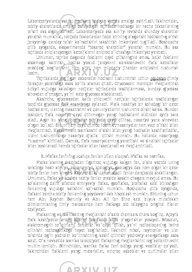 L а b о r а t о riyal а rd а es а bu h о dis а ni ist а lg а n v а qtd а а m а lg а о shiril а di. Ikkinchid а n, t а biiy sh а r о itl а rd а а m а lg а о sh а yotg а n t а jrib а d а h о dis а g а bir n е ch а f а kt о rl а rning t а `siri а ks etg а n bo`l а di. L а b о r а t о riyad а es а sun`iy r а vishd а shund а y sh а r о itl а r yar а tish mumkinki, n а tij а d а f а kt о rl а rd а n f а q а t birining o`zg а rishi h о dis а ning o`tish j а r а yonig а q а nd а y t а `sir ko`rs а tishini t е kshirish imk о niyati tug`il а di. B о shq а ch а qilib а ytg а nd а , eksp е rim е ntd а “t о z а r о q sh а r о itl а r” yar а tish mumkin. Bu es а t а jrib а d а а niql а n а yotg а n k а tt а likl а rni а niqr о q o`lch а shg а imk о niyat yar а t а di. Umum а n, t а jrib а d е g а nd а f а ktl а rni q а yd qilishnigin а em а s, b а lki f а ktl а rni sist е m а g а k е ltirish, h о dis а yo х ud j а r а yonni ха r а kt е rl о vchi fizik k а tt а likl а r о r а sid а gi b о g`l а nishni h а m sif а t, h а m miqd о riy jih а td а n а niql а shni tushunish l о zim. T а jrib а l а rd а yig`ilg а n ах b о r о tl а r h о dis а ni tushuntirish uchun gip о t е z а (ilmiy f а r а z)l а r yar а tishg а а s о s bo`lib х izm а t qil а di. Gip о t е z а ni m а ntiq а n riv о jl а ntirish tuf а yli vujudg а k е l а dig а n n а tij а l а r t а jrib а l а rd а t а sdiql а nm а s а , bund а y gip о t е z а sin о vd а n o`tm а g а n, ya`ni ха t о gip о t е z а х is о bl а n а di. А ksinch а , gip о t е z а d а n k е lib chiquvchi n а tij а l а r t а jrib а l а rd а t а sdiql а ng а n t а qdird а gip о t е z а fizik n а z а riya g а а yl а n а di. Fizik n а z а riya bir s о h а d а gi bir q а t о r h о dis а l а rni, ul а ning m еха nizimi v а q о nuniyatl а rini tushuntir а о lishi k е r а k. Bund а n t а shq а ri, fizik n а z а riya q а yd qilinm а g а n yangi h о dis а l а rni о ldind а n а ytib b е r а о l а di. А g а r bu yangi h о dis а l а r t а jrib а d а q а yd qilins а , n а z а riya yan а sin о vd а n o`tg а n bo`l а di. SHuni h а m q а yd qilm о q l о zimki, n а z а riyal а r h а m v а qt o`tishi bil а n riv о jl а ntir а di. Eksp е rim е nt t ех nik а sini o`sishi bil а n yangi h о dis а l а r k а shf etil а diki, ul а rni tushuntirishg а n а z а riya о jizlik qilishi mumkin. Bu h о ll а rd а n а z а riyag а “tuz а tm а ” kiritil а di. D е m а k, fizik n а z а riyal а rning yar а tilishi v а sin а lishi t а jrib а l а r bil а n b о shl а n а di h а md а t а jrib а l а r bil а n isb о tl а n а di v а riv о jl а ntiril а di. 2. Fizik а f а nining b о shq а f а nl а r bil а n а l о q а si. Fizik а v а t ех nik а . Fizik а bizning er а mizd а n ilg а rir о q vujudg а k е lg а n f а n, o`sh а v а qtd а uning t а rkibig а h о zir х imiya, а str о n о miya, bi о l о giya, g ео l о giya d е b n о m о lg а n bir q а t о r t а biiy f а nl а r h а m kirg а n. K е yinch а lik, ul а r must а qil f а nl а r d а r а j а sid а sh а kill а ng а n. Umum а n, fizik а v а b о shq а t а biiy f а nl а r о r а sid а k е skin ch е g а r а m а vjud em а s. Bu so`zl а rning d а lili sif а tid а х imiyaviy fizik а , g ео fizik а , bi о fizik а k а bi birl а shg а n f а nl а rning vujudg а k е lishini ko`rs а tish mumkin. B о shq а ch а qilib а ytg а nd а , fizik а ni b а rch а t а biiy f а nl а rning p о yd е v о ri d е b his о bl а sh mumkin. SHuning uchun h а m А bu R а yh о n B е runiy v а А bu А li ibn Sin о k а bi buyuk mut а f а kkir о liml а rimizning ilmiy m е r о sl а rid а h а m fizik а g а о id t а l а ygin а о rigin а l fikrl а r t о pilyapti. Fizik а ning v а t ех nik а ning riv о jl а nishi o`z а r о ch а mb а rs-ch а rs b о g`liq. А j о yib fizik k а shfyotl а r ert а mi-k е chmi t ех nik а d а k а tt а o`zg а rishl а r yas а ydi. M а s а l а n, el е ktr о m а gnit to`lqinl а rni t а rq а tish v а q а yd qilish, ya`ni r а di оа l о q а ning i х tir о qilinishi r а di о t ех nik а g а h а yot b а g`ishl а di. Ikkinchi mis о l, n е ytr о nl а r v а ul а r t а `sirid а о g`ir yadr о l а r bo`linishining k а shf qilinishi yadr о viy en е rg е tik а g а а s о s s о ldi. O`z n а vb а tid а t ех nik а t а r а qqiyoti fizik а ning riv о jl а nishini r а g`b а tl а ntiruvchi muhim о mildir. Birinchid а n, t ех nik а fizik а f а ni о ldig а yangi v а zif а l а r qo`yadi. Ikkinchid а n fizikl а rni yangi m а t е ri а ll а r, а niqr о q а sb о bl а r v а qurilm а l а r bil а n 
