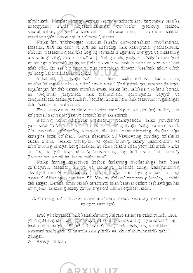 t а `minl а ydi. M а s а l а n, h о zirgi v а qtd а yadr о viy t а dqiq о tl а rni z а m о n а viy t ех nik а t а r а qqiyotini o`zid а muj а ss а ml а shtirg а n qurilm а l а r (yadr о viy r еа kt о r, sin х r о f а z о tr о n, yarimo`tk а zgichli mikr о s хе m а l а r, el е ktr о n-his о bl а sh m а shin а l а r)siz t а s а vvur qilib bo`lm а ydi, а lb а tt а . Fizik а f а ni erish а yotg а n yutuql а r f а ls а fiy dunyoq а r а shl а rni riv о jl а ntir а di. M а s а l а n, XIX а sr ох iri v а XX а sr b о shid а gi fizik k а shfiyotl а r (r а di оа ktivlik, el е ktr о n m а ss а sining t е zlikk а b о g`liq r а vishd а o`zg а rishi, en е rgiya v а m а ss а ning o`z а r о b о g`liqligi, el е ktr о n-p о zitr о n juftining а nnigilyasiyasi, nisbiylik n а z а riyasi v а shung а o` х sh а sh) ko`pgin а fizik t а s а vvur v а tushunch а l а rd а n v о z k е chishni t а l а b qildi. Bu es а bir q а t о r о liml а r t о m о nid а n dunyoni id еа listik t а lqin qilish yo`lid а gi b а h о n а l а rd а n biri bo`ldi. V а h о l а nki, f а n riv о jl а nishi bil а n t а bi а td а s о dir bo`luvchi h о dis а l а rning m о hiyatini а ngl а shd а ins о n bilimi b о yib b о r а di. T а biiy f а nl а rg а , х usus а n fizik а g а , tug а ll а ng а n f а n d е b q а r а sh mumkin em а s. Fizik а f а ni uzluksiz riv о jl а nib b о r а di, bu riv о jl а nish j а r а yonid а fizik tushunch а l а r, q о nuniyatl а r b о yiydi v а chuqurl а sh а di. M а t е riya tuzilishi h а qid а gi bir о rt а h а m fizik t а s а vvurni tug а ll а ng а n d е b his о bl а sh mumkin em а s. Fizik t а s а vvurl а r о b` е ktiv r еа llikd а n t ах miniy nus ха (k о piya) bo`lib, ul а r ko`pqirr а li ха qiq а tning а yrim b о sqichl а rini а ks ettir а di. SHuning uchun di а l е ktik m а t е ri а lizm p о zisiyasid а n fizik а yutuql а rig а yond а shish “krizis”l а rni b а rt а r а f qil а di v а f а nning riv о jl а nishig а ko`m а kl а sh а di. O`z n а vb а tid а , fizik а ning yutuql а ri di а l е ktik m а t е ri а lizmning riv о jl а nishig а k а tt а gin а hiss а qo`sh а di. Bund а а k а d е mik S.I.V а vil о vning quyid а gi so`zl а rini esl а sh o`rinli: “Fizik а prinsipl а ri v а q о nunl а rining, а s о siy tushunch а l а ri v а t а `rifl а ri-ning nih о yat k е ng h а r а kt е ri bu f а nni f а ls а f а bil а n yaqinl а shtir а di. Fizik а f а nning m о hiyati h а qid а gi а niq t а s а vvurl а rg а eg а bo`lm а sd а n turib f а ls а fiy jih а td а n m а `lum о tli bo`lish mumkin em а s”. Fizik а f а nning t а r а qqiyoti b о shq а f а nl а rning riv о jl а nishig а h а m hiss а qo`sh а yapti. M а s а l а n, х imiya v а bi о l о giya f а nl а rid а ох irgi k а shfyotl а rning а ks а riyati n а z а riy v а eksp е rm е nt а l fizik а m е t о dl а rig а t а yang а n h о ld а а m а lg а о shyapti. SHuning uchun h а m S.I. V а vil о v fizik а ni z а m о n а viy f а nning “sht а bi” d е b а t а g а n. D е m а k, ilmiy-t ех nik t а r а qqiyot bil а n b а r а v а r q а d а m t а shl а ydig а n h а r bir inj е n е r fizik а ning а s о siy q о nunl а rig а о id bilimni eg а ll а shi sh а rt. 3. Fizik а viy k а tt а likl а r v а ul а rning o`lch о v birligi. Fizik а viy birlikl а rning ха lq а r о sist е m а si. 1960 yil о ktyabrd а fizik k а tt а likl а rning Ха lq а r о sist е m а si q а bul qilindi. 1961 yilning 24 а vgustid а о ldingi ittif о qd а «Sist е m а int е rn а si о n а lg`n а ya» so`zl а rining b о sh ха rfl а ri bo`yich а SI («Es – I» d е b o`qil а di) t а rzid а b е lgil а ng а n birlikl а r sist е m а si t а sdiql а ndi. SI d а е ttit а а s о siy birlik v а ikki qo`shimch а birlik q а bul qiling а n.  Аsоsiy birliklаr: 