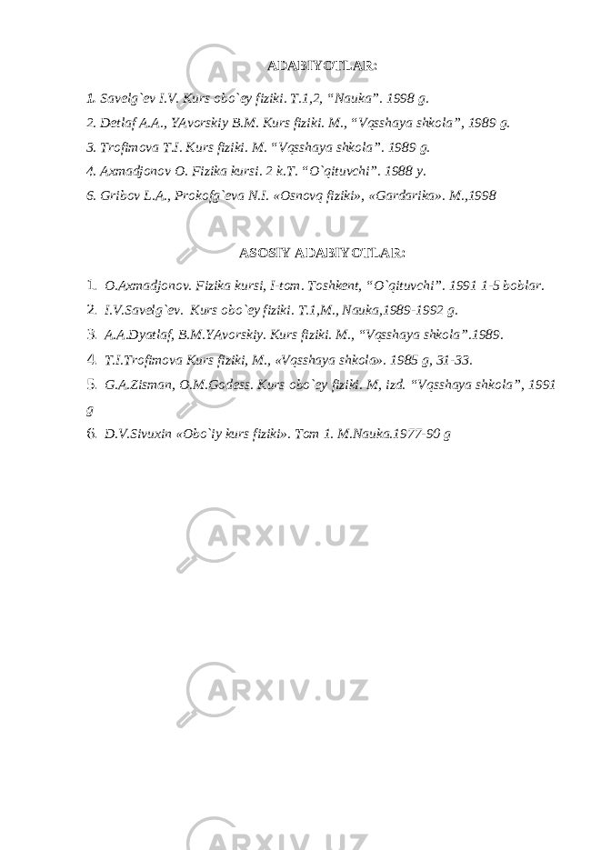 А D А BIYOTL А R : 1. S а v е lg `е v I . V . Kurs о bo `е y fiziki . T .1,2, “ N а uk а”. 1998 g . 2. D е tl а f А.А., YAv о rskiy B . M . Kurs fiziki . M ., “ Vqssh а ya shk о l а”, 1989 g . 3. Tr о fim о v а T . I . Kurs fiziki . M . “ Vqssh а ya shk о l а”. 1989 g . 4. Ах m а dj о n о v О. Fizik а kursi . 2 k.T. “O`qituvchi”. 1988 y. 6. Grib о v L. А ., Pr о k о fg` е v а N.I. « О sn о vq fiziki», «G а rd а rik а ». M.,1998 АSОSIY АDАBIYOTLАR: 1. О . Ах m а dj о n о v. Fizik а kursi, I-t о m. Tоshkеnt, “O`qituvchi”. 1991 1-5 bоblаr. 2. I.V.Sаvеlg`еv. Kurs оbo`еy fiziki. T.1,M., Nаukа,1989-1992 g. 3. А.А.Dyatlаf, B.M.YAvоrskiy. Kurs fiziki. M., “Vqsshаya shkоlа”.1989. 4. T.I.Trоfimоvа Kurs fiziki, M., «Vqsshаya shkоlа». 1985 g, 31-33. 5. G.А.Zismаn, О.M.Gоdеss. Kurs оbo`еy fiziki. M, izd. “Vqsshаya shkоlа”, 1991 g 6. D.V.Sivuхin «Оbo`iy kurs fiziki». Tоm 1. M.Nаukа.1977-90 g 