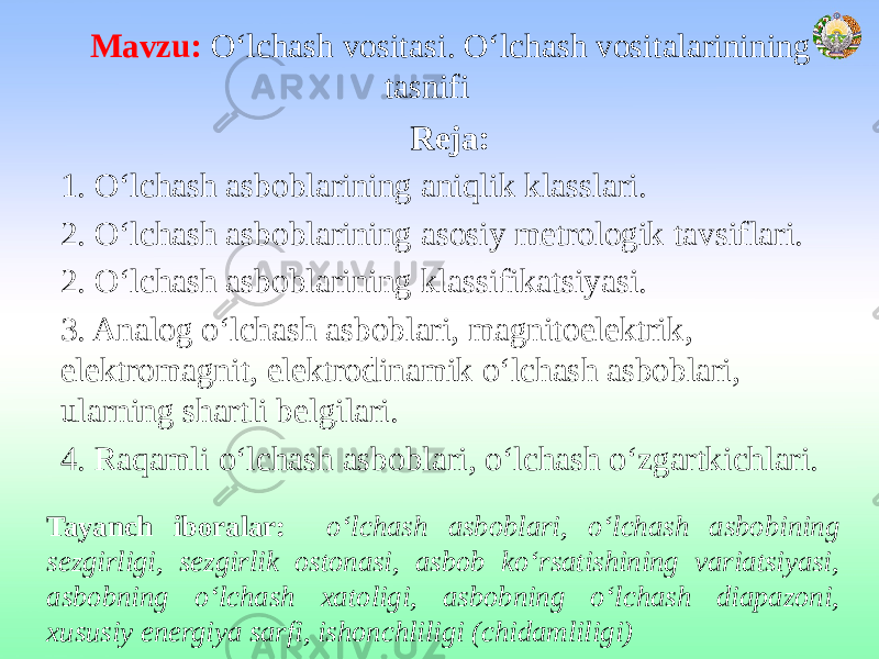 Mavzu: O‘lchash vositasi. O‘lchash vositalarinining tasnifi Reja: 1. O‘lchash asboblarining aniqlik klasslari. 2. O‘lchash asboblarining asosiy metrologik tavsiflari. 2. O‘lchash asboblarining klassifikatsiyasi. 3. Analog o‘lchash asboblari, magnitoelektrik, elektromagnit, elektrodinamik o‘lchash asboblari, ularning shartli belgilari. 4. Raqamli o‘lchash asboblari, o‘lchash o‘zgartkichlari. Tayanch iboralar: o‘lchash asboblari, o‘lchash asbobining sezgirligi, sezgirlik ostonasi, asbob ko‘rsatishining variatsiyasi, asbobning o‘lchash xatoligi, asbobning o‘lchash diapazoni, xususiy energiya sarfi, ishonchliligi (chidamliligi) 