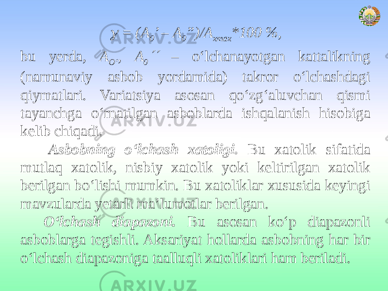  = (А 0 ’ – А 0 ”)/А хmах *100 %, bu yerda, А O‘ , А 0  – o‘lchanayotgan kattalikning (namunaviy asbob yordamida) takror o‘lchashdagi qiymatlari. Variatsiya asosan qo‘zg‘aluvchan qismi tayanchga o‘rnatilgan asboblarda ishqalanish hisobiga kelib chiqadi. Asbobning o‘lchash xatoligi. Bu xatolik sifatida mutlaq xatolik, nisbiy xatolik yoki keltirilgan xatolik berilgan bo‘lishi mumkin. Bu xatoliklar xususida keyingi mavzularda yetarli ma’lumotlar berilgan. O‘lchash diapazoni. Bu asosan ko‘p diapazonli asboblarga tegishli. Aksariyat hollarda asbobning har bir o‘lchash diapazoniga taalluqli xatoliklari ham beriladi. 