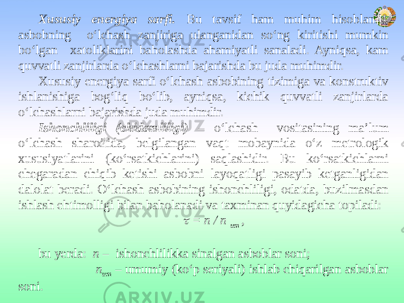 Xususiy energiya sarfi. Bu tavsif ham muhim hisoblanib, asbobning o‘lchash zanjiriga ulanganidan so‘ng kiritishi mumkin bo‘lgan xatoliklarini baholashda ahamiyatli sanaladi. Ayniqsa, kam quvvatli zanjirlarda o‘lchashlarni bajarishda bu juda muhimdir. Xususiy energiya sarfi o‘lchash asbobining tizimiga va konstruktiv ishlanishiga bog‘liq bo‘lib, ayniqsa, kichik quvvatli zanjirlarda o‘lchashlarni bajarishda juda muhimdir. Ishonchliligi (chidamliligi) – o‘lchash vositasining ma’lum o‘lchash sharoitida, belgilangan vaqt mobaynida o‘z metrologik xususiyatlarini (ko‘rsatkichlarini) saqlashidir. Bu ko‘rsatkichlarni chegaradan chiqib ketishi asbobni layoqatligi pasayib ketganligidan dalolat beradi. O‘lchash asbobining ishonchliligi, odatda, buzilmasdan ishlash ehtimolligi bilan baholanadi va taxminan quyidagicha topiladi:   = n / n um ,   bu yerda: n – ishonchlilikka sinalgan asboblar soni; n um – umumiy (ko‘p seriyali) ishlab chiqarilgan asboblar soni. 