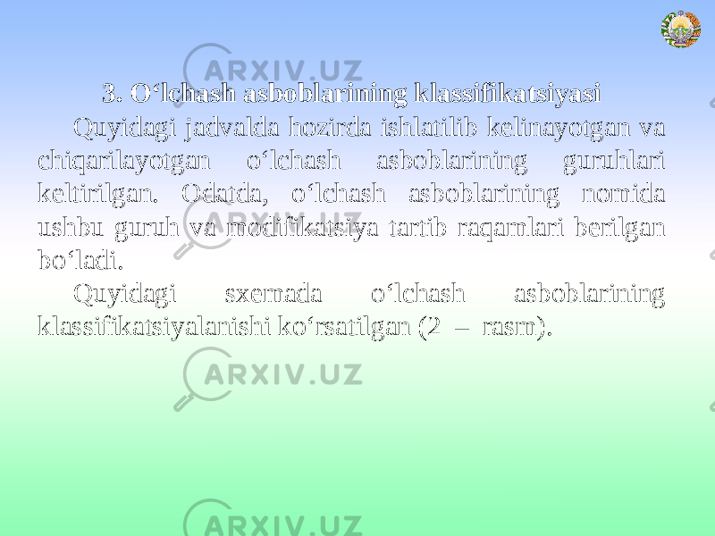 3. O‘lchash asboblarining klassifikatsiyasi Quyidagi jadvalda hozirda ishlatilib kelinayotgan va chiqarilayotgan o‘lchash asboblarining guruhlari keltirilgan. Odatda, o‘lchash asboblarining nomida ushbu guruh va modifikatsiya tartib raqamlari berilgan bo‘ladi. Quyidagi sxemada o‘lchash asboblarining klassifikatsiyalanishi ko‘rsatilgan (2 – rasm). 