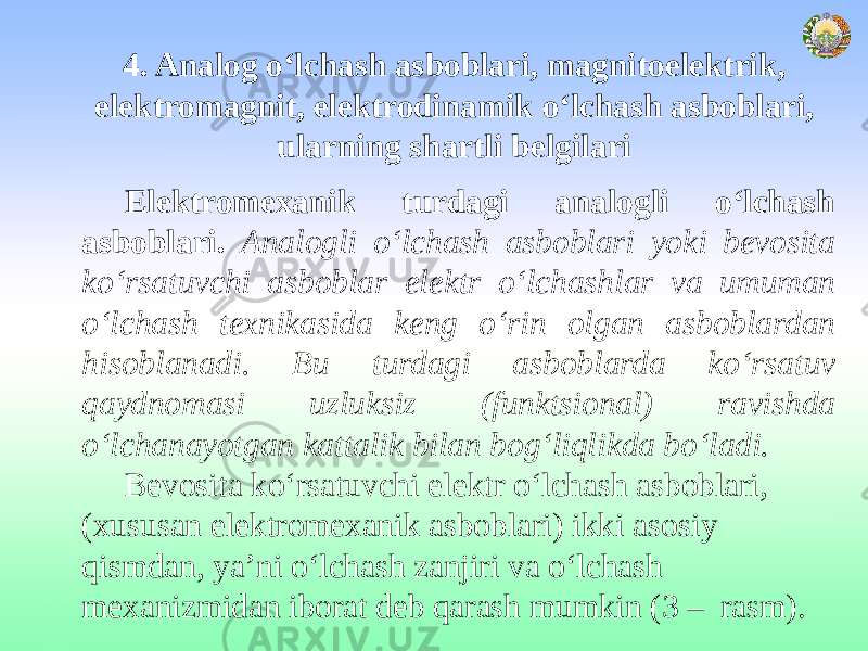 4. Analog o‘lchash asboblari, magnitoelektrik, elektromagnit, elektrodinamik o‘lchash asboblari, ularning shartli belgilari  Elektromexanik turdagi analogli o‘lchash asboblari. Analogli o‘lchash asboblari yoki bevosita ko‘rsatuvchi asboblar elektr o‘lchashlar va umuman o‘lchash texnikasida keng o‘rin olgan asboblardan hisoblanadi. Bu turdagi asboblarda ko‘rsatuv qaydnomasi uzluksiz (funktsional) ravishda o‘lchanayotgan kattalik bilan bog‘liqlikda bo‘ladi. Bevosita ko‘rsatuvchi elektr o‘lchash asboblari, (xususan elektromexanik asboblari) ikki asosiy qismdan, ya’ni o‘lchash zanjiri va o‘lchash mexanizmidan iborat deb qarash mumkin (3 – rasm). 