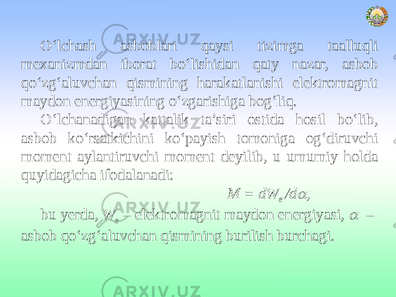 O‘lchash asboblari qaysi tizimga taalluqli mexanizmdan iborat bo‘lishidan qaty nazar, asbob qo‘zg‘aluvchan qismining harakatlanishi elektromagnit maydon energiyasining o‘zgarishiga bog‘liq. O‘lchanadigan kattalik ta’siri ostida hosil bo‘lib, asbob ko‘rsatkichini ko‘payish tomoniga og‘diruvchi moment aylantiruvchi moment deyilib, u umumiy holda quyidagicha ifodalanadi: M = dW е /d , bu yerda, W e – elektromagnit maydon energiyasi,  – asbob qo‘zg‘aluvchan qismining burilish burchagi. 