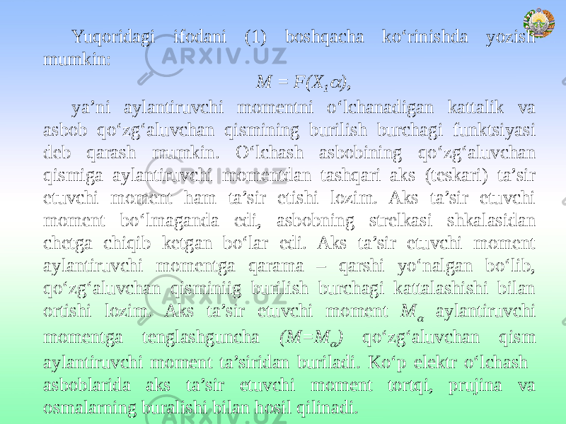 Yuqoridagi ifodani (1) boshqacha ko‘rinishda yozish mumkin: M = F(X 1 ), ya’ni aylantiruvchi momentni o‘lchanadigan kattalik va asbob qo‘zg‘aluvchan qismining burilish burchagi funktsiyasi deb qarash mumkin. O‘lchash asbobining qo‘zg‘aluvchan qismiga aylantiruvchi momentdan tashqari aks (teskari) ta’sir etuvchi moment ham ta’sir etishi lozim. Aks ta’sir etuvchi moment bo‘lmaganda edi, asbobning strelkasi shkalasidan chetga chiqib ketgan bo‘lar edi. Aks ta’sir etuvchi moment aylantiruvchi momentga qarama – qarshi yo‘nalgan bo‘lib, qo‘zg‘aluvchan qisminiig burilish burchagi kattalashishi bilan ortishi lozim. Aks ta’sir etuvchi moment M  aylantiruvchi momentga tenglashguncha (M=M  ) qo‘zg‘aluvchan qism aylantiruvchi moment ta’siridan buriladi. Ko‘p elektr o‘lchash asboblarida aks ta’sir etuvchi moment tortqi, prujina va osmalarning buralishi bilan hosil qilinadi. 