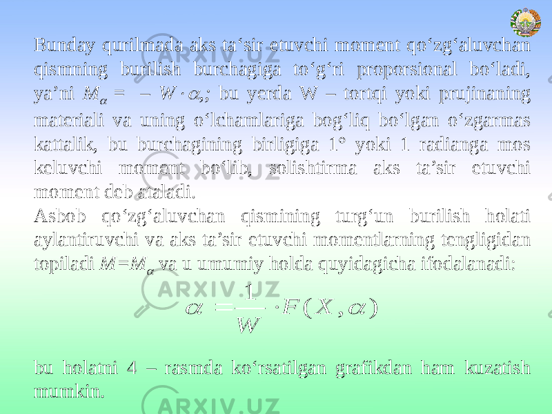 Bunday qurilmada aks ta‘sir etuvchi moment qo‘zg‘aluvchan qismning burilish burchagiga to‘g‘ri proporsional bo‘ladi, ya’ni M = – W  ,; bu yerda W – tortqi yoki prujinaning materiali va uning o‘lchamlariga bog‘liq bo‘lgan o‘zgarmas kattalik, bu burchagining birligiga 1° yoki 1 radianga mos keluvchi moment bo‘lib, solishtirma aks ta’sir etuvchi moment deb ataladi. Asbob qo‘zg‘aluvchan qismining turg‘un burilish holati aylantiruvchi va aks ta’sir etuvchi momentlarning tengligidan topiladi М=М  va u umumiy holda quyidagicha ifodalanadi: bu holatni 4 – rasmda ko‘rsatilgan grafikdan ham kuzatish mumkin. ) , ( 1   X F W   