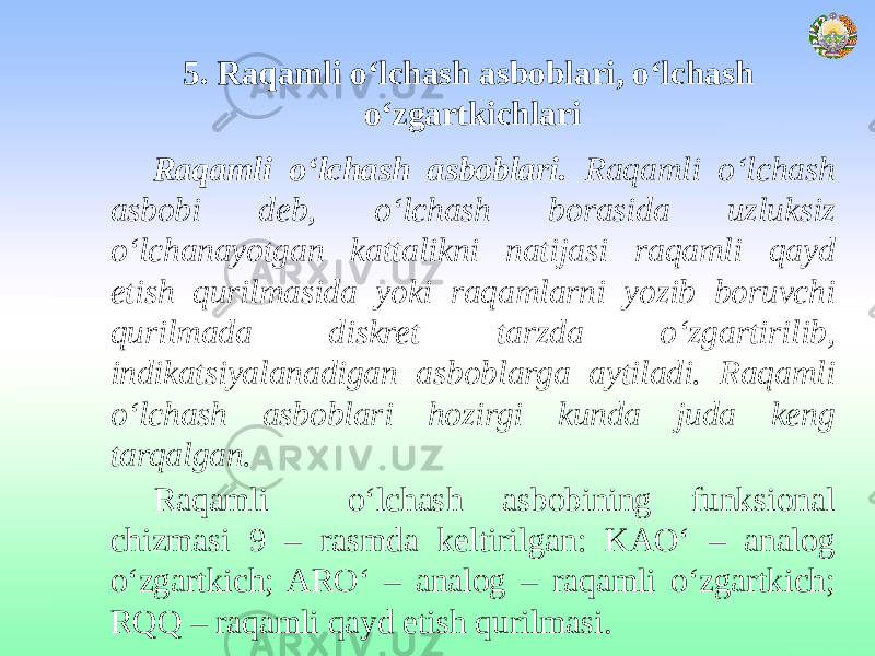 5. Raqamli o‘lchash asboblari, o‘lchash o‘zgartkichlari Raqamli o‘lchash asboblari . Raqamli o‘lchash asbobi deb, o‘lchash borasida uzluksiz o‘lchanayotgan kattalikni natijasi raqamli qayd etish qurilmasida yoki raqamlarni yozib boruvchi qurilmada diskret tarzda o‘zgartirilib, indikatsiyalanadigan asboblarga aytiladi. Raqamli o‘lchash asboblari hozirgi kunda juda keng tarqalgan. Raqamli o‘lchash asbobining funksional chizmasi 9 – rasmda keltirilgan: KAO‘ – analog o‘zgartkich; ARO‘ – analog – raqamli o‘zgartkich; RQQ – raqamli qayd etish qurilmasi. 