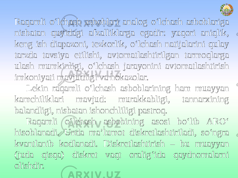 Raqamli o‘lchash asboblari analog o‘lchash asboblariga nisbatan quyidagi afzalliklarga egadir: yuqori aniqlik, keng ish diapazoni, tezkorlik, o‘lchash natijalarini qulay tarzda tavsiya etilishi, avtomatlashtirilgan tarmoqlarga ulash mumkinligi, o‘lchash jarayonini avtomatlashtirish imkoniyati mavjudligi va hokazolar. Lekin raqamli o‘lchash asboblarining ham muayyan kamchiliklari mavjud: murakkabligi, tannarxining balandligi, nisbatan ishonchliligi pastroq. Raqamli o‘lchash asbobining asosi bo‘lib ARO‘ hisoblanadi. Unda ma’lumot diskretlashtiriladi, so‘ngra kvantlanib kodlanadi. Diskretlashtirish – bu muayyan (juda qisqa) diskret vaqt oralig‘ida qaydnomalarni olishdir. 