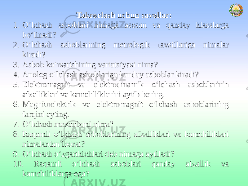 Takrorlash uchun savollar: 1. O‘lchash asboblari nimaga asosan va qanday klasslarga bo‘linadi? 2. O‘lchash asboblarining metrologik tavsiflariga nimalar kiradi? 3. Asbob ko‘rsatishining variatsiyasi nima? 4. Anolog o‘lchash asboblariga kanday asboblar kiradi? 5. Elektromagnit va elektrodinamik o‘lchash asboblarinin afzalliklari va kamchiliklarini aytib bering. 6. Magnitoelektrik va elektromagnit o‘lchash asboblarining farqini ayting. 7. O‘lchash mexanizmi nima? 8. Raqamli o‘lchash asboblarining afzalliklari va kamchiliklari nimalardan iborat? 9. O‘lchash o‘zgartkichlari deb nimaga aytiladi? 10. Raqamli o‘lchash asboblari qanday afzallik va kamchiliklarga ega? 