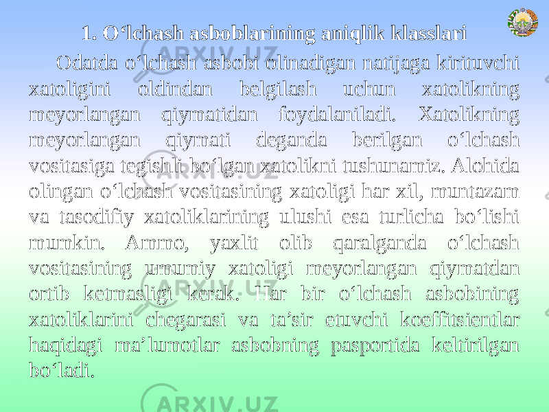 1. O‘lchash asboblarining aniqlik klasslari Odatda o‘lchash asbobi olinadigan natijaga kirituvchi xatoligini oldindan belgilash uchun xatolikning meyorlangan qiymatidan foydalaniladi. Xatolikning meyorlangan qiymati deganda berilgan o‘lchash vositasiga tegishli bo‘lgan xatolikni tushunamiz. Alohida olingan o‘lchash vositasining xatoligi har xil, muntazam va tasodifiy xatoliklarining ulushi esa turlicha bo‘lishi mumkin. Ammo, yaxlit olib qaralganda o‘lchash vositasining umumiy xatoligi meyorlangan qiymatdan ortib ketmasligi kerak. Har bir o‘lchash asbobining xatoliklarini chegarasi va ta’sir etuvchi koeffitsientlar haqidagi ma’lumotlar asbobning pasportida keltirilgan bo‘ladi. 