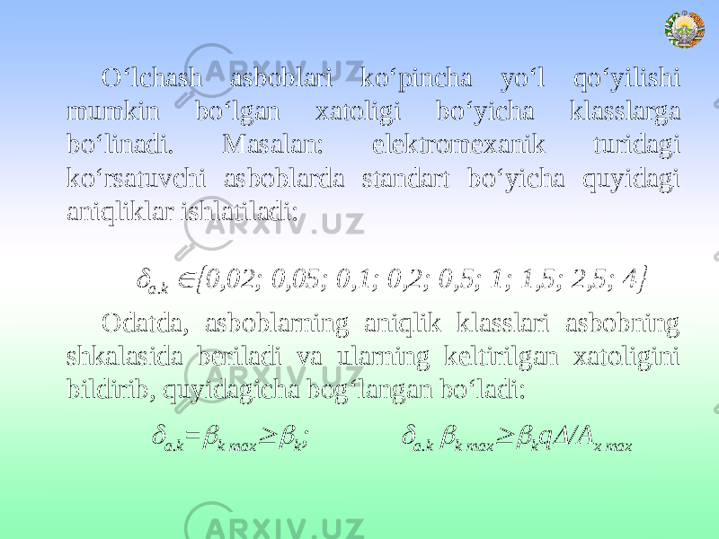 O‘lchash asboblari ko‘pincha yo‘l qo‘yilishi mumkin bo‘lgan xatoligi bo‘yicha klasslarga bo‘linadi. Masalan: elektromexanik turidagi ko‘rsatuvchi asboblarda standart bo‘yicha quyidagi aniqliklar ishlatiladi:   а.k  0,02; 0,05; 0,1; 0,2; 0,5; 1; 1,5; 2,5; 4  Odatda, asboblarning aniqlik klasslari asbobning shkalasida beriladi va ularning keltirilgan xatoligini bildirib, quyidagicha bog‘langan bo‘ladi:  а.k =  k mах  k ;  а.k  k mах  k q  /А х max 