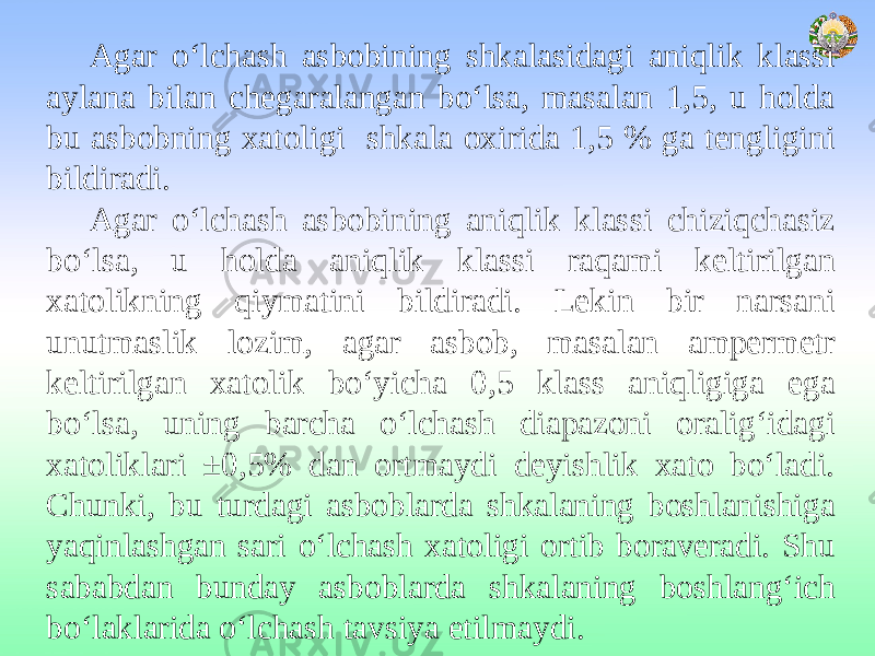 Agar o‘lchash asbobining shkalasidagi aniqlik klassi aylana bilan chegaralangan bo‘lsa, masalan 1,5, u holda bu asbobning xatoligi shkala oxirida 1,5 % ga tengligini bildiradi. Agar o‘lchash asbobining aniqlik klassi chiziqchasiz bo‘lsa, u holda aniqlik klassi raqami keltirilgan xatolikning qiymatini bildiradi. Lekin bir narsani unutmaslik lozim, agar asbob, masalan ampermetr keltirilgan xatolik bo‘yicha 0,5 klass aniqligiga ega bo‘lsa, uning barcha o‘lchash diapazoni oralig‘idagi xatoliklari ±0,5% dan ortmaydi deyishlik xato bo‘ladi. Chunki, bu turdagi asboblarda shkalaning boshlanishiga yaqinlashgan sari o‘lchash xatoligi ortib boraveradi. Shu sababdan bunday asboblarda shkalaning boshlang‘ich bo‘laklarida o‘lchash tavsiya etilmaydi. 