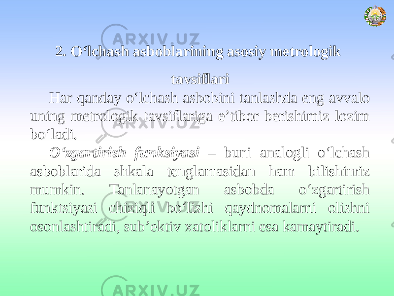 2. O‘lchash asboblarining asosiy metrologik tavsiflari Har qanday o‘lchash asbobini tanlashda eng avvalo uning metrologik tavsiflariga e’tibor berishimiz lozim bo‘ladi. O‘zgartirish funksiyasi – buni analogli o‘lchash asboblarida shkala tenglamasidan ham bilishimiz mumkin. Tanlanayotgan asbobda o‘zgartirish funktsiyasi chiziqli bo‘lishi qaydnomalarni olishni osonlashtiradi, sub’ektiv xatoliklarni esa kamaytiradi. 