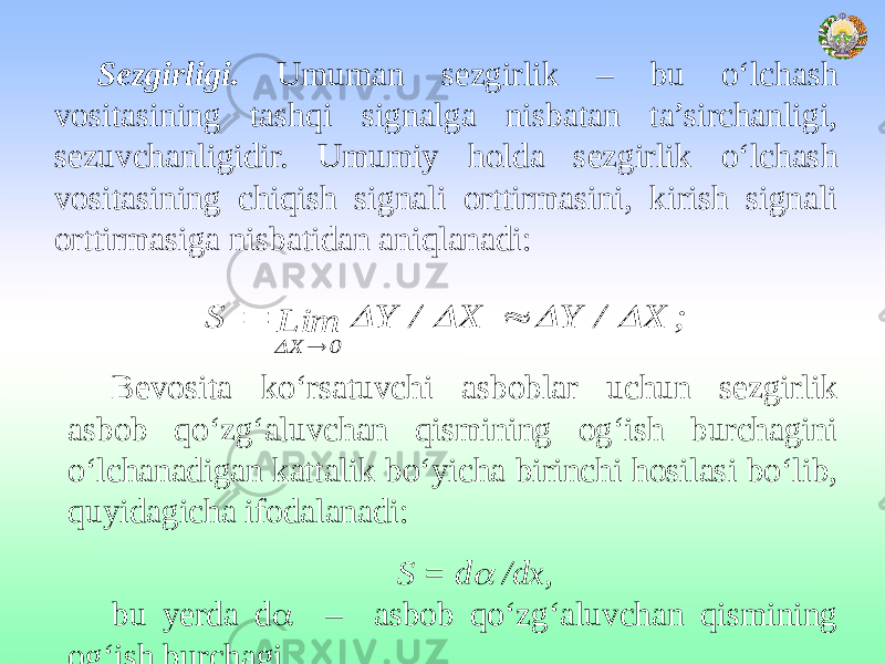 Sezgirligi. Umuman sezgirlik – bu o‘lchash vositasining tashqi signalga nisbatan ta’sirchanligi, sezuvchanligidir. Umumiy holda sezgirlik o‘lchash vositasining chiqish signali orttirmasini, kirish signali orttirmasiga nisbatidan aniqlanadi: Bevosita ko‘rsatuvchi asboblar uchun sezgirlik asbob qo‘zg‘aluvchan qismining og‘ish burchagini o‘lchanadigan kattalik bo‘yicha birinchi hosilasi bo‘lib, quyidagicha ifodalanadi: S = d /dx, bu yerda d  – asbob qo‘zg‘aluvchan qismining og‘ish burchagi. ; X / Y X / Y Lim S 0 X         