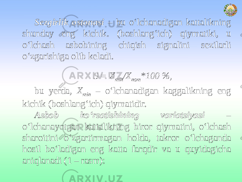 Sezgirlik ostonasi – bu o‘lchanadigan kattalikning shunday eng kichik. (boshlang‘ich) qiymatiki, u o‘lchash asbobining chiqish signalini sezilarli o‘zgarishiga olib keladi. S = Х min /Х nоm *100 %, bu yerda, Х min – o‘lchanadigan kaggalikning eng kichik (boshlang‘ich) qiymatidir. Asbob ko‘rsatishining variatsiyasi – o‘lchanayotgan kattalikning biror qiymatini, o‘lchash sharoitini o‘zgartirmagan holda, takror o‘lchaganda hosil bo‘ladigan eng katta farqdir va u quyidagicha aniqlanadi (1 – rasm): 