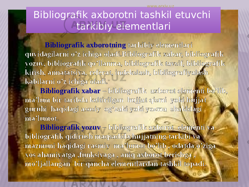 Bibliografik axborotni tashkil etuvchi tarkibiy elementlari Bibliografik axborotning tarkibiy elementlari quyidagilarni o’z ichiga oladi.Bibliografik xabar, bibliografik yozuv, bibliografik qo’llanma, bibliografik tavsif, bibliografik kirish, annatatsiya, referat, indekslash, bibliografiyalash kabilarni o’z ichiga oladi. Bibliografik xabar – bibliografik axborot elementi bo’lib, ma’lum bir taribda keltirilgan hujjat qismi yoki hujjat guruhi haqidagi asosiy og’zaki yoki yozma shakldagi ma’lumot. Bibliografik yozuv – bibliografik axborot elementi va bibliografik qidirush maqsadida hujjatning tarkibi va mazmuni haqidagi rasmiy ma’lumot bo’lib , odatda o’ziga xos ahamiyatga ,funksiyaga , aniq axborot berishga , mo’ljallangan bir qancha elementlardan tashkil topadi. www.arxiv.uz 