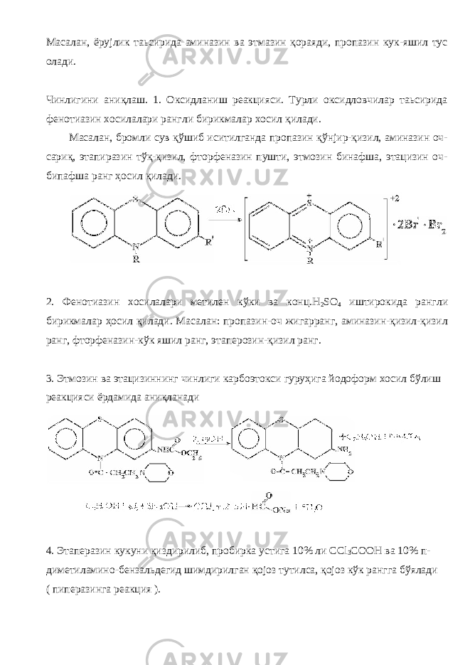Масалан, ёрујлик таьсирида аминазин ва этмазин қораяди, пропазин кук-яшил тус олади. Чинлигини аниқлаш. 1. Оксидланиш реакцияси. Турли оксидловчилар таьсирида фенотиазин хосилалари рангли бирикмалар хосил қилади. Масалан, бромли сув қўшиб иситилганда пропазин қўнјир-қизил, аминазин оч- сариқ, этапиразин тўқ-қизил, фторфеназин пушти, этмозин бинафша, этацизин оч- бипафша ранг ҳосил қилади. 2. Фенотиазин хосилалари метилен кўки ва конц. H 2 SO 4 иштирокида рангли бирикмалар ҳосил қилади. Масалан: пропазин-оч жигарранг, аминазин-қизил-қизил ранг, фторфеназин-кўк яшил ранг, этаперозин-қизил ранг. 3. Этмозин ва этацизиннинг чинлиги карбоэтокси гуруҳига йодоформ хосил бўлиш реакцияси ёрдамида аниқланади 4. Этаперазин кукуни қиздирилиб, пробирка устига 10% ли CCl 3 COOH ва 10% п- диметиламино-бензальдегид шимдирилган қојоз тутилса, қојоз кўк рангга бўялади ( пиперазинга реакция ). 