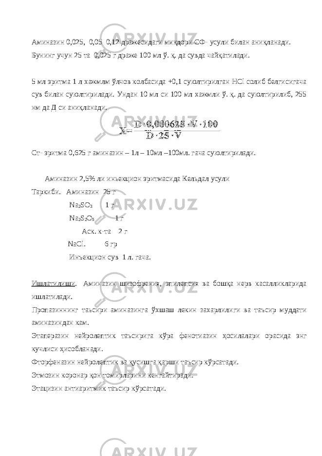 Аминазин 0,025, 0,05 0,12 дражесидаги миқдори СФ- усули билан аниқланади. Бунинг учун 25 та 0,025 г драже 100 мл ў. қ. да сувда чайқатилади. 5 мл эритма 1 л хажмлм ўлчов колбасида +0,1 суюлтирилган HCl солиб белгисигача сув билан суюлтирилади. Ундан 10 мл си 100 мл хажмли ў. қ. да суюлтирилиб, 255 нм да Д си аниқланади. Ст- эритма 0,625 г аминазин – 1л – 10мл –100мл. гача суюлтирилади. Аминазин 2,5% ли иньекцион эритмасида Кельдал усули Таркиби. Аминазин 25 г Na 2 SO 3 1 г Na 2 S 2 O 5 1 г Аск. к-та 2 г NaCl . 6 гр Инъекцион сув 1 л. гача. Ишлатилиши . Аминазин шизофрения, эпилепсия ва бошқа нерв касалликларида ишлатилади. Пропазиннинг таьсири аминазинга ўхшаш лекин захарлилиги ва таъсир муддати аминазиндан кам. Этаперазин нейролептик таъсирига кўра фенотиазин ҳосилалари орасида энг кучлиси ҳисобланади. Фторфеназин нейролептик ва қусишга қарши таъсир кўрсатади. Этмозин коронар қон томирларини кенгайтиради. Этацизин антиаритмик таъсир кўрсатади. 