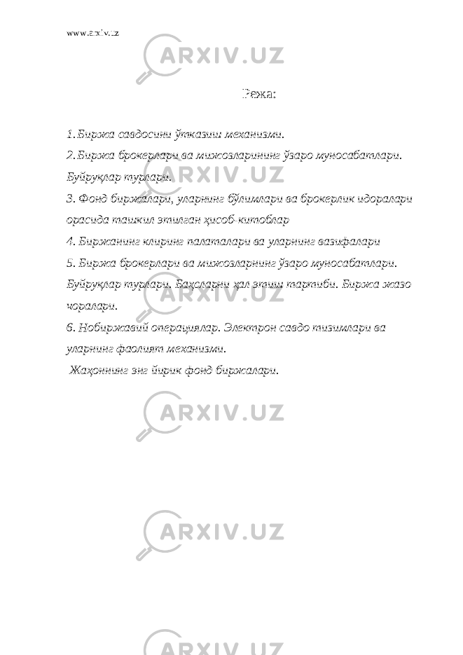 www.arxiv.uz Режа: 1. Биржа савдосини ўтказиш механизми. 2. Биржа брокерлари ва мижозларининг ўзаро муносабатлари. Буйруқлар турлари. 3. Фонд биржалари, уларнинг бўлимлари ва брокерлик идоралари орасида ташкил этилган ҳисоб-китоблар 4. Биржанинг клиринг палаталари ва уларнинг вазифалари 5. Биржа брокерлари ва мижозларнинг ўзаро муносабатлари. Буйруқлар турлари. Баҳсларни ҳал этиш тартиби. Биржа жазо чоралари. 6. Нобиржавий операциялар. Электрон савдо тизимлари ва уларнинг фаолият механизми. Жаҳоннинг энг йирик фонд биржалари. 