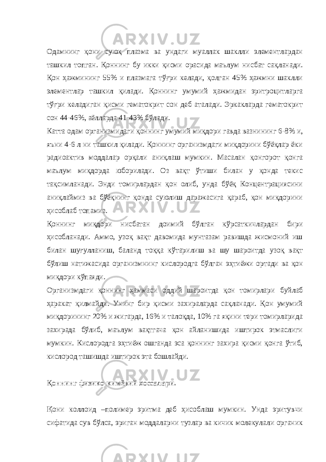 Одамнинг қони суюқ плазма ва ундаги муаллак шаклли элементлардан ташкил топган. Қоннинг бу икки қисми орасида маълум нисбат сақланади. Қон ҳажмининг 55% и плазмага тўғри келади, қолган 45% ҳажмни шаклли элементлар ташкил қилади. Қоннинг умумий ҳажмидан эритроцитларга тўғри келадиган қисми гематокрит сон деб аталади. Эркакларда гематокрит сон 44-46%, аёлларда 41-43% бўлади. Катта одам организмидаги қоннинг умумий миқдори гавда вазнининг 6-8% и, яъни 4-6 л ни ташкил қилади. Қоннинг организмдаги миқдорини бўёқлар ёки радиоактив моддалар орқали аниқлаш мумкин. Масалан қонгорот қонга маълум миқдорда юборилади. Оз вақт ўтиши билан у қонда текис тақсимланади. Энди томирлардан қон олиб, унда бўёқ Концентрациясини аниқлаймиз ва бўёқнинг қонда суюлиш даражасига қараб, қон миқдорини ҳисоблаб топамиз. Қоннинг миқдори нисбатан доимий бўлган кўрсаткичлардан бири ҳисобланади. Аммо, узоқ вақт давомида мунтазам равишда жисмоний иш билан шу ғ улланиш, баланд то ққ а кўтарилиш ва шу шароитда узоқ вақт бўлиш натижасида организмнинг кислородга бўлган э ҳ тиёжи ортади ва қон миқдори кўпаяди. Организмдаги қоннинг ҳаммаси оддий шароитда қон томирлари буйлаб ҳаракат қилмайди. Унинг бир қисми захираларда сақланади. Қон умумий миқдорининг 20% и жигарда, 16% и талоқда, 10% га яқини тери томирларида захирада бўлиб, маълум вақтгача қон айланишида иштирок этмаслиги мумкин. Кислородга эҳтиёж ошганда эса қоннинг захира қисми қонга ўтиб, кислород ташишда иштирок эта бошлайди. Қ оннинг физико-кимёвий хоссалари. Қ они коллоид –полимер эритма деб ҳисоблаш мумкин. Унда эритувчи сифатида сув бўлса, эриган моддаларни тузлар ва кичик молекулали органик 