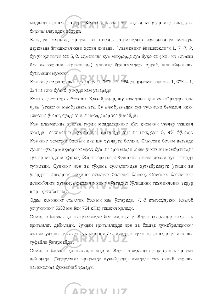 моддалар ташкил этади. Коллоид қисми эса оқсил ва уларнинг комплекс бирикмаларидан иборат. Қондаги коллоид эритма ва шаклли элементлар муаллаклиги маълум даражада ёпишкокликни ҳосил қилади. Плазманинг ёпишкоклиги 1, 7 -2, 2, бутун қонники эса 5, 0. Организм кўп миқдорда сув йўқотса ( каттик терлаш ёки ич кетиши натижасида) қоннинг ёпишкоклиги ортиб, қон айланиши бузилиши мумкин. Қоннинг солиштирма оғирлиги 1, 060 – 1, 064 га, плазманиқи эса 1, 025 – 1, 034 га тенг бўлиб, у жуда кам ўзгаради. Қ оннинг осмотик босими . Ҳужайралар, шу жумладан қон ҳужайралари ҳам ярим ўтказгич мембранага эга. Бу мембранадан сув тусиксиз бемалол икки томонга ўтади, сувда эриган моддалар эса ўтмайди. Қон плазмасида эриган турли моддаларнинг кўп қисмини тузлар ташкил қилади. Анорганик тузларнинг плазмада эриган миқдори 0, 9% бўлади. Қоннинг осмотик босими ана шу тузларга боғлиқ. Осмотик босим деганда сувни тузлар миқдори камроқ бўлган эритмадан ярим ўтказгич мембранадан тузлар миқдори кўпроқ бўлган эритмага ўтишини таъминловчи куч назарда тутилади. Сувнинг қон ва тўқима суюқлигидан ҳужайраларга ўтиши ва улардан ташқарига чиқиши осмотик босимга боғлиқ. Осмотик босимнинг доимийлиги ҳужайра фаолиятининг мўътадил бўлишини таъминловчи зарур шарт ҳисобланади. Одам қонининг осмотик босими кам ўзгаради, 7, 8 атмосферани (симоб устунининг 5600 мм ёки 754 кПа) ташкил қилади. Осмотик босими қоннинг осмотик босимига тенг бўлган эритмалар изотоник эритмалар дейилади. Бундай эритмаларда қон ва бошқа ҳужайраларнинг ҳажми уларнинг ичига сув кириши ёки ичидаги сувнинг ташқарига чиқиши туфайли ўзгармайди. Осмотик босими қонникидан юқори бўлган эритмалар гипертоник эритма дейилади. Гипертоник эритмада ҳужайралар ичидаги сув чиқиб кетиши натижасида бужмайиб қолади. 