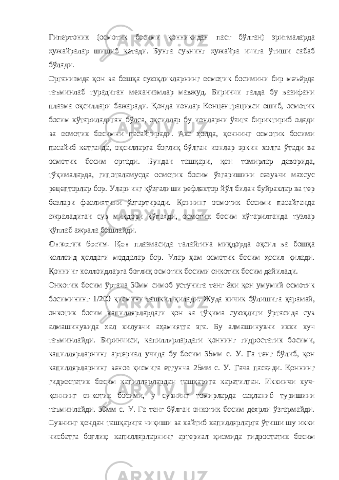 Гипертоник (осмотик босими қонникидан паст бўлган) эритмаларда ҳужайралар шишиб кетади. Бунга сувнинг ҳужайра ичига ўтиши сабаб бўлади. Организмда қон ва бошқа суюқликларнинг осмотик босимини бир меъёрда таъминлаб турадиган механизмлар мавжуд. Биринчи галда бу вазифани плазма оқсиллари бажаради. Қонда ионлар Концентрацияси ошиб, осмотик босим кўтариладиган бўлса, оқсиллар бу ионларни ўзига бириктириб олади ва осмотик босимни пасайтиради. Акс ҳолда, қоннинг осмотик босими пасайиб кетганда, оқсилларга боғлиқ бўлган ионлар эркин холга ўтади ва осмотик босим ортади. Бундан ташқари, қон томирлар деворида, тўқималарда, гипоталамусда осмотик босим ўзгаришини сезувчи махсус рецепторлар бор. Уларнинг қўзғалиши рефлектор йўл билан буйраклар ва тер безлари фаолиятини ўзгартиради. Қоннинг осмотик босими пасайганда ажраладиган сув миқдори кўпаяди, осмотик босим кўтарилганда тузлар кўплаб ажрала бошлайди. Онкотик босим. Қон плазмасида талайгина миқдорда оқсил ва бошқа коллоид ҳолдаги моддалар бор. Улар ҳам осмотик босим ҳосил қилади. Қоннинг коллоидларга боғлиқ осмотик босими онкотик босим дейилади. Онкотик босим ўртача 30мм симоб устунига тенг ёки қон умумий осмотик босимининг 1/200 қисмини ташкил қилади. Жуда кичик бўлишига қарамай, онкотик босим капиллярлардаги қон ва тўқима суюқлиги ўртасида сув алмашинувида хал килувчи аҳамиятга эга. Бу алмашинувни икки куч таъминлайди. Биринчиси, капиллярлардаги қоннинг гидростатик босими, капиллярларнинг артериал учида бу босим 35мм с. У. Га тенг бўлиб, қон капиллярларнинг веноз қисмига етгунча 25мм с. У. Гача пасаяди. Қоннинг гидростатик босим капиллярлардан ташқарига каратилган. Иккинчи куч- қоннинг онкотик босими, у сувнинг томирларда сақланиб туришини таъминлайди. 30мм с. У. Га тенг бўлган онкотик босим деярли ўзгармайди. Сувнинг қондан ташқарига чиқиши ва кайтиб капиллярларга ўтиши шу икки нисбатга боғлиқ: капиллярларнинг артериал қисмида гидростатик босим 